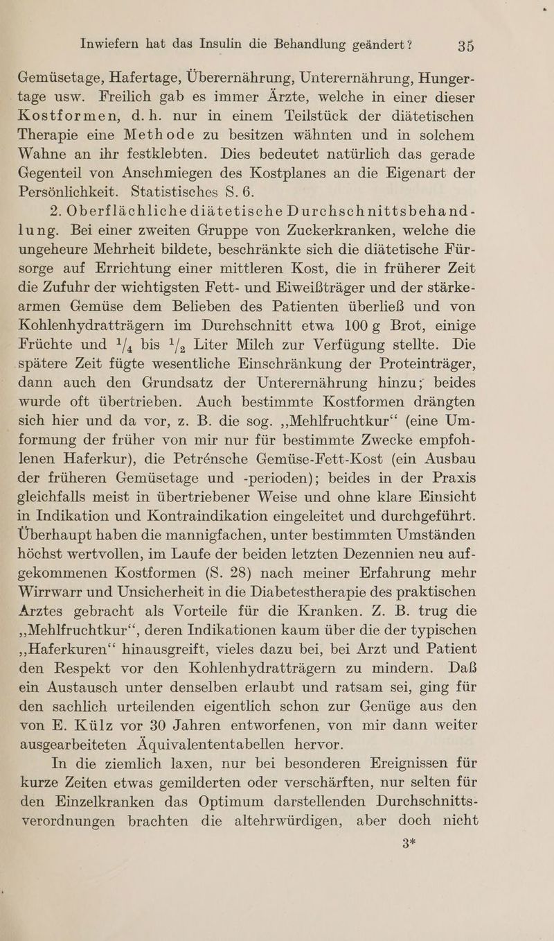 Gemüsetage, Hafertage, Überernährung, Unterernährung, Hunger- tage usw. Freilich gab es immer Ärzte, welche in einer dieser Kostformen, d.h. nur in einem Teilstück der diätetischen Therapie eine Methode zu besitzen wähnten und in solchem Wahne an ihr festklebten. Dies bedeutet natürlich das gerade Gegenteil von Anschmiegen des Kostplanes an die Eigenart der Persönlichkeit. Statistisches 8. 6. 2. Oberflächlichediätetische Durchschnittsbehand- lung. Bei einer zweiten Gruppe von Zuckerkranken, welche die ungeheure Mehrheit bildete, beschränkte sich die diätetische Für- sorge auf Errichtung einer mittleren Kost, die in früherer Zeit die Zufuhr der wichtigsten Fett- und Eiweißträger und der stärke- armen Gemüse dem Belieben des Patienten überließ und von Kohlenhydratträgern im Durchschnitt etwa 100g Brot, einige Früchte und !/, bis !/, Liter Milch zur Verfügung stellte. Die ‚spätere Zeit fügte wesentliche Einschränkung der Proteinträger, dann auch den Grundsatz der Unterernährung hinzu; beides wurde oft übertrieben. Auch bestimmte Kostformen drängten sich hier und da vor, z. B. die sog. ‚Mehlfruchtkur‘“ (eine Um- formung der früher von mir nur für bestimmte Zwecke empfoh- lenen Haferkur), die Petrensche Gemüse-Fett-Kost (ein Ausbau der früheren Gemüsetage und -perioden); beides in der Praxis gleichfalls meist in übertriebener Weise und ohne klare Einsicht in Indikation und Kontraindikation eingeleitet und durchgeführt. Überhaupt haben die mannigfachen, unter bestimmten Umständen höchst wertvollen, im Laufe der beiden letzten Dezennien neu auf- gekommenen Kostformen (S. 28) nach meiner Erfahrung mehr Wirrwarr und Unsicherheit in die Diabetestherapie des praktischen Arztes gebracht als Vorteile für die Kranken. Z. B. trug die „Mehlfruchtkur‘, deren Indikationen kaum über die der typischen „Haferkuren‘‘ hinausgreift, vieles dazu bei, bei Arzt und Patient den Respekt vor den Kohlenhydratträgern zu mindern. Daß ein Austausch unter denselben erlaubt und ratsam sei, ging für den sachlich urteilenden eigentlich schon zur Genüge aus den von E. Külz vor 30 Jahren entworfenen, von mir dann weiter ausgearbeiteten Äquivalententabellen hervor. In die ziemlich laxen, nur bei besonderen Ereignissen für kurze Zeiten etwas gemilderten oder verschärften, nur selten für den Einzelkranken das Optimum darstellenden Durchschnitts- verordnungen brachten die altehrwürdigen, aber doch nicht 3*