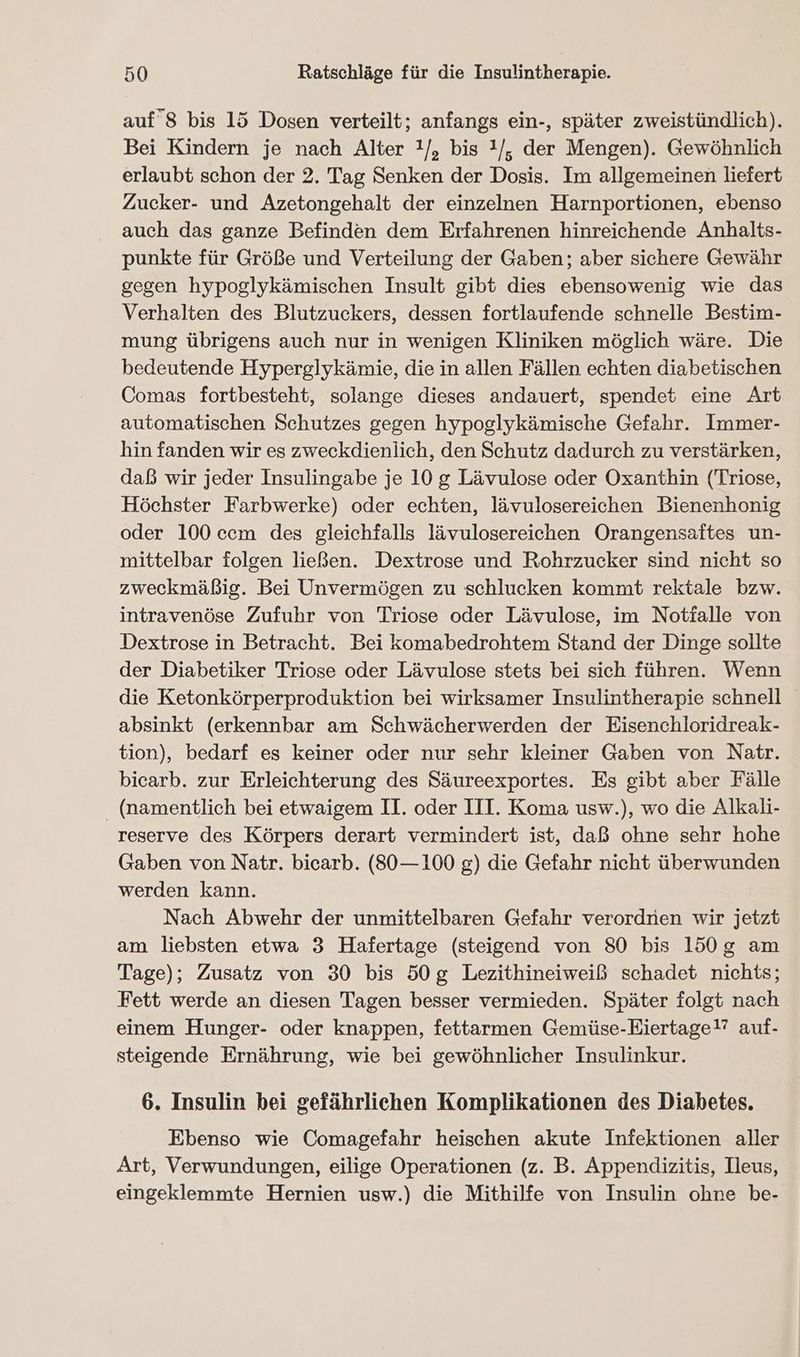 auf 8 bis 15 Dosen verteilt; anfangs ein-, später zweistündlich). Bei Kindern je nach Alter !/, bis 1/, der Mengen). Gewöhnlich erlaubt schon der 2. Tag Senken der Dosis. Im allgemeinen liefert Zucker- und Azetongehalt der einzelnen Harnportionen, ebenso auch das ganze Befinden dem Erfahrenen hinreichende Anhalts- punkte für Größe und Verteilung der Gaben; aber sichere Gewähr gegen hypoglykämischen Insult gibt dies ebensowenig wie das Verhalten des Blutzuckers, dessen fortlaufende schnelle Bestim- mung übrigens auch nur in wenigen Kliniken möglich wäre. Die bedeutende Hyperglykämie, die in allen Fällen echten diabetischen Comas fortbesteht, solange dieses andauert, spendet eine Art automatischen Schutzes gegen hypoglykämische Gefahr. Immer- hin fanden wir es zweckdienlich, den Schutz dadurch zu verstärken, daß wir jeder Insulingabe je 10 g Lävulose oder Oxanthin (Triose, Höchster Farbwerke) oder echten, lävulosereichen Bienenhonig oder 100 ccm des gleichfalls lävulosereichen Orangensaftes un- mittelbar folgen ließen. Dextrose und Rohrzucker sind nicht so zweckmäßig. Bei Unvermögen zu schlucken kommt rektale bzw. intravenöse Zufuhr von Triose oder Lävulose, im Notialle von Dextrose in Betracht. Bei komabedrohtem Stand der Dinge sollte der Diabetiker Triose oder Lävulose stets bei sich führen. Wenn die Ketonkörperproduktion bei wirksamer Insulintherapie schnell absinkt (erkennbar am Schwächerwerden der Eisenchloridreak- tion), bedarf es keiner oder nur sehr kleiner Gaben von Natr. bicarb. zur Erleichterung des Säureexportes. Es gibt aber Fälle _ (namentlich bei etwaigem II. oder III. Koma usw.), wo die Alkali- reserve des Körpers derart vermindert ist, daß ohne sehr hohe Gaben von Natr. bicarb. (80—100 g) die Gefahr nicht überwunden werden kann. Nach Abwehr der unmittelbaren Gefahr verordnen wir jetzt am liebsten etwa 3 Hafertage (steigend von 80 bis 150g am Tage); Zusatz von 30 bis 50g Lezithineiweiß schadet nichts; Fett werde an diesen Tagen besser vermieden. Später folgt nach einem Hunger- oder knappen, fettarmen Gemüse-Eiertage!” auf- steigende Ernährung, wie bei gewöhnlicher Insulinkur. 6. Insulin bei gefährlichen Komplikationen des Diabetes. Ebenso wie Comagefahr heischen akute Infektionen aller Art, Verwundungen, eilige Operationen (z. B. Appendizitis, Ileus, eingeklemmte Hernien usw.) die Mithilfe von Insulin ohne be-