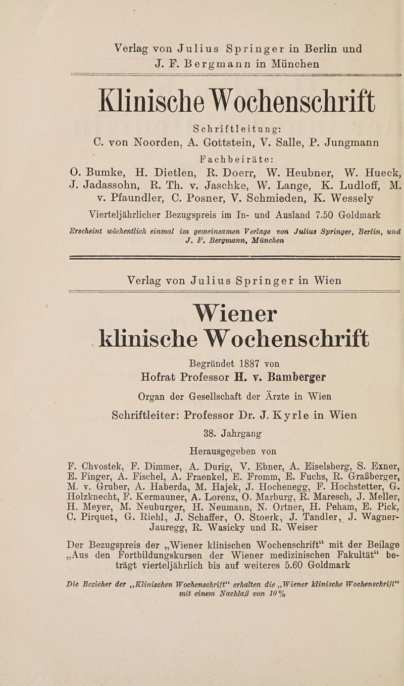 J. F. Bergmann in München pn nn men Kumälnk Wochenschrift Schriftleitung: C. von Noorden, A. Gottstein, V. Salle, P. Jungmann Fachbeiräte: OÖ. Bumke, H. Dietlen, R. Doerr, W. Heubner, W. Hueck, J. Jadassohn, R. Th. v. Jaschke, W. Lange, K. Ludlofi, M. v. Pfaundler, C. Posner, V. Schmieden, K. Wessely Vierteljährlicher Bezugspreis im In- und Ausland 7.50 Goldmark Erscheint wöchentlich einmal im gemeinsamen Verlage von Julius Springer, Berlin, und J. F, Bergmann, München Verlag von Julius Springerin Wien Wiener klinische Wochenschrift Begründet 1887 von Hofrat Professor H. v. Bamberger Organ der Gesellschaft der Ärzte in Wien Schriftleiter: Professor Dr. J. Kyrle in Wien 38. Jahrgang Herausgegeben von F. Chvostek, F. Dimmer, A. Durig, V. Ebner, A. Eiselsberg, S. Exner, E. Finger, A. Fischel, A. Fraenkel, E. Fromm, E. Fuchs, R. Graßberger, M. v. Gruber, A. Haberda, M. Hajek, ah Hochenegg, F. Hochstetter, G. Holzknecht, F. Kermauner, N Lorenz, OÖ. Marburg, R. Maresch, J. Meller, H. Meyer, 'M. Neuburger, H. Neumann, N. Ortner, H. Peham, E. Pick, Ö. Pirquet, G. Riehl, J. Schaffer, O. Stoerk, J. Tandler, ee; Wagner- Jauregg, R. Wasicky und R. Weiser Der Bezugspreis der „Wiener klinischen Wochenschrift“ mit der Beilage „Aus den Fortbildungskursen der Wiener medizinischen Fakultät‘ be- trägt vierteljährlich bis auf weiteres 5.60 Goldmark Die Bezieher der ‚‚Klinischen Wochenschrift‘‘ erhalten die ‚Wiener klinische Wochenschrift“ mit einem Nachlaß von 10%
