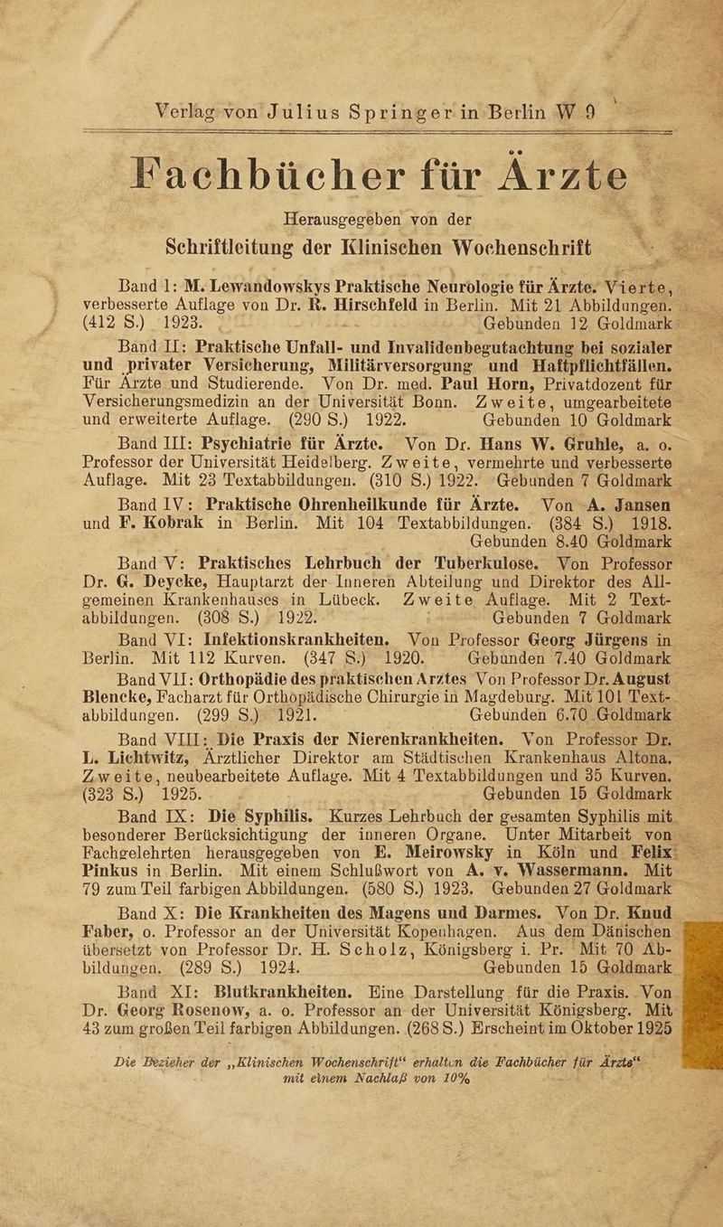 u u. ee Pichbuchet für Ärzte Herausgegeben von der Schriftleitung der Klinischen Wochenschrift verbesserte Auflage von Dr. R. Hirschfeld in Berlin. Mit 21 Abbildungen. Für Ärzte und Studierende. Von Dr. med. Paul Horn, Privatdozent für und erweiterte Auflage. (290 S.) 1922. Gebunden 10 Goldmark Band III: Psychiatrie für Ärzte. Von Dr. Hans W. Gruhle, a. o. Professor der Universität Heidelberg. Zweite, vermehrte und verbesserte Band IV: Praktische Ohrenheilkunde für Ärzte. Von -A. Jansen und F. Kobrak in Berlin. Mit 104 Textabbildungen. (384 S.) 1918. Gebunden 8.40 Goldmark Band V: Praktisches Lehrbuch der Tuberkulose. Von Professor Dr. G@. Deyeke, Hauptarzt der Inneren Abteilung und Direktor des All- gemeinen Krankenhauses in Lübeck. Zweite Auflage Mit 2 Text- abbildungen. (308 S.) 1922. Gebunden 7 Goldmark Band VI: Infektionskrankheiten. Von Professor Georg Jürgens in Band VII: Orthopädie des praktischen Arztes Von Professor Dr. August Band VIII: Die Praxis der Nierenkrankheiten. Von Professor Dr. Zweite, neubearbeitete Auflage. Mit 4 Textabbildungen und 35 Kurven. 79 zum Teil farbigen Abbildungen. (580 S.) 1923. Gebunden 27 Goldmark bildungen. (289 S.) 1924. Gebunden 15 Goldmark Dr. Georg Rosenow, a. o. Professor an der Universität Königsberg. Mit 43 zum großen Teil farbigen Abbildungen. (268 8.) Erscheint im Oktober 1925 Die Bezieher der „‚Klinischen Wochenschriit‘“ erhaltun die Fachbücher für Ärzte“ mit einem Nachlaß von 10%