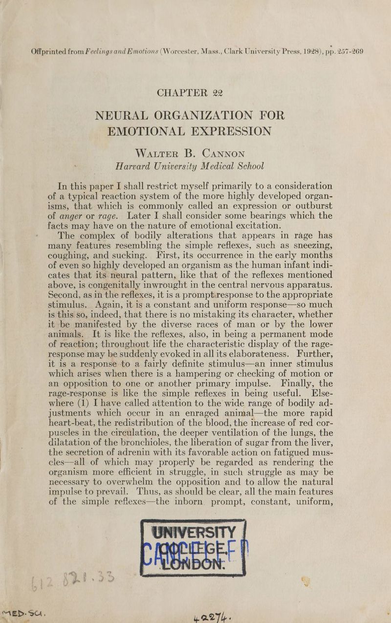 CHAPTER 22 NEURAL ORGANIZATION FOR EMOTIONAL EXPRESSION Water B. CANNON Harvard University Medical School In this paper I shall restrict myself primarily to a consideration of a typical reaction system of the more highly developed organ- isms, that which is commonly called an expression or outburst of anger or rage. Later I shall consider some bearings which the facts may have on the nature of emotional excitation. The complex of bodily alterations that appears in rage has many features resembling the simple reflexes, such as sneezing, coughing, and sucking. First, its occurrence in the early months of even so highly developed an organism as the human infant indi- cates that its neural pattern, like that of the reflexes mentioned above, is congenitally inwrought in the central! nervous apparatus. Second, as in the reflexes, it is a prompt.response to the appropriate stimulus, Again, it is a constant and uniform response—so much is this so, indeed, that there is no mistaking its character, whether it be manifested by the diverse races of man or by the lower animals. It is like the reflexes, also, in being a permanent mode of reaction; throughout life the characteristic display of the rage- response may be suddenly evoked in all its elaborateness. Further, it is a response to a fairly definite stimulus—an inner stimulus which arises when there is a hampering or checking of motion or an opposition to one or another primary impulse. Finally, the rage-response is like the simple reflexes in being useful. Else- where (1) I have called attention to the wide range of bodily ad- justments which occur in an enraged animal—the more rapid heart-beat, the redistribution of the blood, the increase of red cor- puscles in the circulation, the deeper ventilation of the lungs, the dilatation of the bronchioles, the liberation of sugar from the liver, the secretion of adrenin with its favorable action on fatigued mus- cles—all of which may properly be regarded as rendering the organism more efficient in struggle, in such struggle as may be necessary to overwhelm the opposition and to allow the natural impulse to prevail. Thus, as should be clear, all the main features of the simple reflexes—the inborn prompt, constant, uniform, ' Qs Be Sr ;
