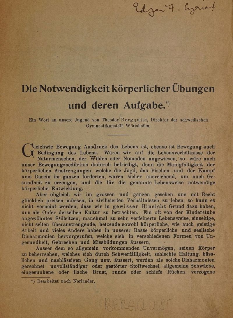 und deren Aufgabe. Hin Wort an unsere Jugend von Theodor’ Bergquist, Direktor der schwedischen reg Wörishofen. \leichwie Bewegung Ausdruck des Lebens ist, ebenso ist Bewegung auch Naturmenschen, der Wilden oder Nomaden angewiesen,’so wäre auch ' unser Bewegungsbedürfnis dadurch befriedigt, denn die Manigfaltigkeit der körperlichen Anstrengungen, welche die Jagd, das Fischen und der Kampf ums Dasein im ganzen forderten, waren sicher ausreichend, um auch Ge- . körperliche Entwicklung. \ Aber obgleich wir im grossen und ganzen gesehen uns mit Recht glücklich preisen müssen, in zivilisierten Verhältnissen zu leben, so kann es nicht verneint werden, dass wir in gewisser Hinsicht Grund dazu haben, uns als Opfer derselben Kultur zu betrachten. Ein oft von der Kinderstube - ‚angewöhntes Stillsitzen, manchmal zu sehr verfeinerte Lebensweise, einseitige, nicht selten überanstrengende, hetzende sowohl körperliche, wie auch geistige Arbeit und vieles Andere haben in unserer Rasse körperliche und seelische gesundheit, Gebrechen und Missbildungen äussern, Ausser dem so allgemein vorkommenden Unvermögen, seinen Körper zu beherrschen, welches sich durch Schwerfälligkeit, schlechte Haltung, häss- lichen und nachlässigen Gang usw. äussert, werden als solche Disharmonien gerechnet unvollständiger oder gestörter Stoffwechsel, allgemeine Schwäche, eingesunkene oder flache Brust, runde oder schiefe Rücken, verzogene | Bearbeitet nach Norlander. N ha en we.