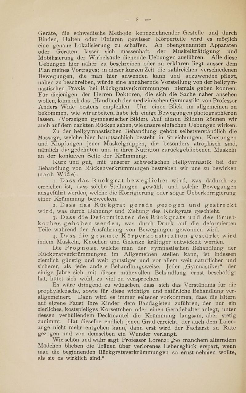 ee Geräte, die schwedische Methode kennzeichnender Grestelle und durch Binden, Halten oder Fixieren gewisser Körperteile wird es möglich eine genaue Lokalisierung zu schaffen. An obengenannten Apparaten oder Geräten lassen sich massenhaft, der Muskelkräftigung und Mobilisierung der Wirbelsäule dienende Uebungen ausführen. Alle diese Uebungen hier näher zu beschreiben oder zu erklären liegt ausser dem Plan meines Vortrages; in dieser kurzen Zeit die zahlreichen verschiedenen Bewegungen, die man hier anwenden kann und anzuwenden pflegt, näher zu beschreiben, würde eine annähernde Vorstellung von der heilgym- nastischen Praxis bei Rückgratverkrümmungen niemals geben können, Für diejenigen der Herren Doktoren, die sich die Sache näher ansehen wollen, kann ich das „Handbuch der medizinischen Gymnastik“ von Professor Anders Wide bestens empfehlen. Um einen Blick im allgemeinen zu bekommen, wie wir arbeiten, habe ich einige Bewegungen photographieren lassen. (Vorzeigen gymnastischer Bilder). Auf diesen Bildern können wir auch auf dem nackten Rücken sehen, wie unsere einfachen Uebungen wirken. Zu der heilgymnastischen Behandlung gehört selbstverständlich die Massage, welche hier hauptsächlich besteht in Streichungen, Knetungen und Klopfungen jener Muskelgruppen, die besonders atrophisch sind, nämlich die gedehnten und in ihrer Nutrition zurückgebliebenen Muskeln an der konkaven Seite der Krümmung. Kurz und gut, mit unserer schwedischen Heilgymnastik bei der Behandlung von Rückenverkrümmungen bestreben wir uns zu bewirken (nach Wide): ı. Dass das Rückgrat beweglicher wird, was dadurch zu erreichen ist, dass solche Stellungen gewählt und solche Bewegungen ausgeführt werden, welche die Korrigierung oder sogar Ueberkorrigierung einer Krümmung bezwecken. 2. Dass das Rückgrat gerade gezogen und gestreckt wird, was durch Dehnung und Ziehung des Rückgrats geschieht. 3. Dass die Deformitäten des Rückgrats und des Brust- korbes gehoben werden, was durch Druck auf die deformierten Teile während der Ausführung von Bewegungen gewonnen wird. 4. Dass die gesamte Körperkonstitution gestärkt wird indem Muskeln, Knochen und Gelenke kräftiger entwickelt werden. Die Prognose, welche man der gymnastischen Behandlung der Rückgratverkrümmungen im Allgemeinen stellen kann, ist indessen ziemlich günstig und weit günstiger und vor allem weit natürlicher und sicherer, als jede andere Behandlungsweise. Jeder „Gymnastiker“, der einige Jahre sich mit dieser mühevollen Behandlung ernst beschäftigt hat, hütet sich wohl, zu viel zu versprechen. Es wäre dringend zu wünschen, dass sich das Verständnis für die prophylaktische, sowie für diese wichtige und natürliche Behandlung ver- allgemeinert. Dann wird es immer seltener vorkommen, dass die Eltern auf eigene Faust ihre Kinder dem Bandagisten zuführen, der nur ein zierliches, kostspieliges Korsettchen oder einen Greradehalter anlegt, unter dessen verhüllendem Deckmantel die Krümmung langsam, aber stetig zunimmt. Hat dieselbe endlich jenen Grad erreicht, der auch dem Laien- auge nicht mehr entgehen kann, dann erst wird der Facharzt zu Rate gezogen und von demselben ein Wunder verlangt. Wieschön und wahr sagt Professor Lorenz: „So manchem alterndem Mädchen blieben die Tränen über verlorenes Lebensglück erspart, wenn man die beginnenden Rückgratsverkrümmungen so ernst nehmen wollte, als sie es wirklich sind.“