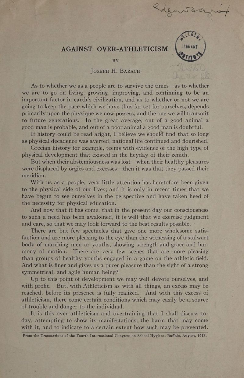 AGAINST OVER-ATHLETICISM BY JosEPH H. BARACH As to whether we as a people are to survive the times—as to whether we are to go on living, growing, improving, and continuing to be an important factor in earth’s civilization, and as to whether or not we are going to keep the pace which we have thus far set for ourselves, depends primarily upon the physique we now possess, and the one we will transmit to future generations. In the great average, out of a good animal a good man is probable, and out of a poor animal a good man is doubtful. If history could be read aright, I believe we should find that so long as physical decadence was averted, national life continued and flourished. | Grecian history for example, teems with evidence of the high type of physical development that existed in the heyday of their zenith. But when their abstemiousness was lost—when their healthy pleasures were displaced by orgies and excesses—then it was that they passed their meridian. With us as a people, very little attention has heretofore been given to the physical side of our lives; and it is only in recent times that we have begun to see ourselves in the perspective and have taken heed of the necessity for physical education. . And now that it has come, that in the present day our consciousness to such a need has been awakened, it is well that we exercise judgment and care, so that we may look forward to the best results possible. There are but few spectacles that give one more wholesome satis- faction and are more pleasing to the eye than the witnessing of a stalwart body of marching men or youths, showing strength and grace and har- mony of motion. There are very few scenes that are more pleasing than groups of healthy youths engaged in a game on the athletic field. And what is finer and gives us a purer pleasure than the sight of a strong symmetrical, and agile human being? Up to this point of development we may well devote ourselves, and with profit. But, with Athleticism as with all things, an excess may be reached, before its presence is fully realized. And with this excess of athleticism, there come certain conditions which may easily be a,source of trouble and danger to the individual. It is this over athleticism and overtraining that I shall discuss to- day, attempting to show its manifestations, the harm that may come with it, and to indicate to a certain extent how such may be prevented. From the Transactions of the Fourth International Congress on School Hygiene, Buffalo, August, 1913.