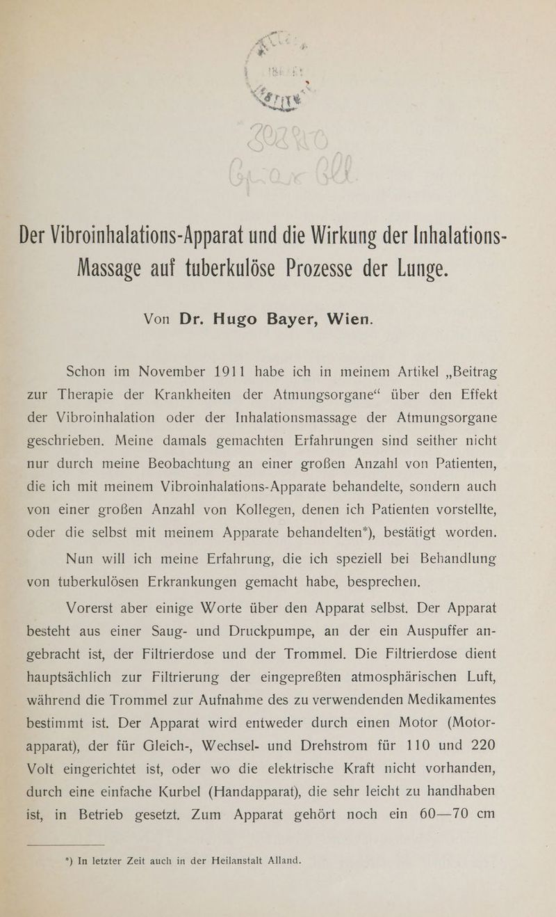 Der Vibroinhalations-Apparat und die Wirkung der Inhalations- Massage aut tuberkulöse Prozesse der Lunge. Von Dr. Hugo Bayer, Wien. Schon im November 1911 habe ich in meinem Artikel „Beitrag zur Therapie der Krankheiten der Atmungsorgane“ über den Effekt der Vibroinhalation oder der Inhalationsmassage der Atmungsorgane geschrieben. Meine damals gemachten Erfahrungen sind seither nicht nur durch meine Beobachtung an einer großen Anzahl von Patienten, die ich mit meinem Vibroinhalations-Apparate behandelte, sondern auch von einer großen Anzahl von Kollegen, denen ich Patienten vorstellte, oder die selbst mit meinem Apparate behandelten*), bestätigt worden. Nun will ich meine Erfahrung, die ich speziell bei Behandlung von tuberkulösen Erkrankungen gemacht habe, besprechen. Vorerst aber einige Worte über den Apparat selbst. Der Apparat besteht aus einer Saug- und Druckpumpe, an der ein Auspuffer an- gebracht ist, der Filtrierdose und der Trommel. Die Filtrierdose dient hauptsächlich zur Filtrierung der eingepreßten atmosphärischen Luft, während die Trommel zur Aufnahme des zu verwendenden Medikamentes bestimmt ist. Der Apparat wird entweder durch einen Motor (Motor- apparat), der für Gleich-, Wechsel- und Drehstrom für 110 und 220 Volt eingerichtet ist, oder wo die elektrische Kraft nicht vorhanden, durch eine einfache Kurbel (Handapparat), die sehr leicht zu handhaben ist, in Betrieb gesetzt. Zum Apparat gehört noch ein 60—70 cm *) In letzter Zeit auch in der Heilanstalt Alland.