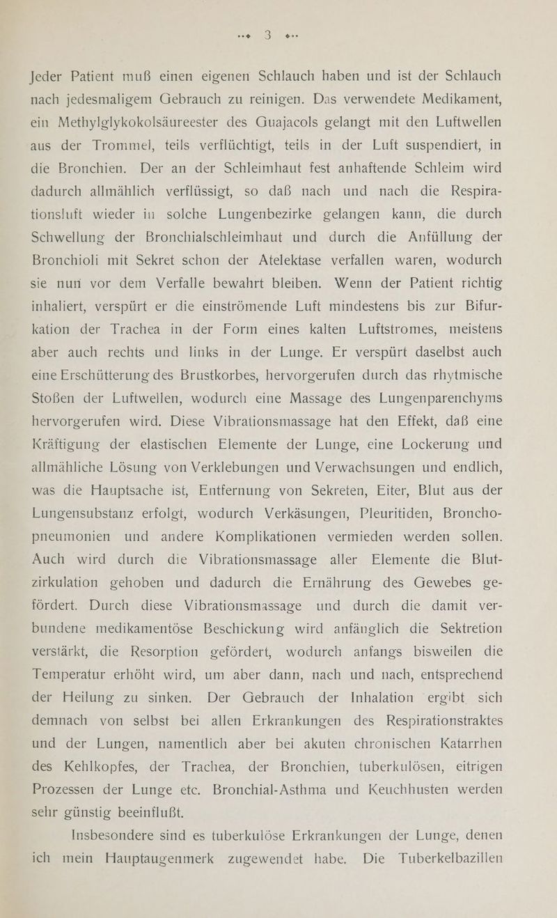 Jeder Patient muß einen eigenen Schlauch haben und ist der Schlauch nach jedesmaligem Gebrauch zu reinigen. Das verwendete Medikament, ein Methylglykokolsäureester des Guajacols gelangt mit den Luftwellen aus der Trommel, teils verflüchtigt, teils in der Luft suspendiert, in die Bronchien. Der an der Schleimhaut fest anhaftende Schleim wird dadurch allmählich verflüssigt, so daß nach und nach die Respira- tionsluft wieder in solche Lungenbezirke gelangen kann, die durch Schwellung der Bronchialschleimhaut und durch die Anfüllung der Bronchioli mit Sekret schon der Atelektase verfallen waren, wodurch sie nun vor dem Verfalle bewahrt bleiben. Wenn der Patient richtig inhaliert, verspürt er die einströmende Luft mindestens bis zur Bifur- kation der Trachea in der Form eines kalten Luftstromes, meistens aber auch rechts und links in der Lunge. Er verspürt daselbst auch eine Erschütterung des Brustkorbes, hervorgerufen durch das rhytmische Stoßen der Luftwellen, wodurch eine Massage des Lungenparenchyms hervorgerufen wird. Diese Vibrationsmassage hat den Effekt, daß eine Kräftigung der elastischen Elemente der Lunge, eine Lockerung und allmähliche Lösung von Verklebungen und Verwachsungen und endlich, was die Hauptsache ist, Entfernung von Sekreten, Eiter, Blut aus der Lungensubstanz erfolgt, wodurch Verkäsungen, Pleuritiden, Broncho- pneumonien und andere Komplikationen vermieden werden sollen. Auch wird durch die Vibrationsmassage aller Elemente die Blut- zirkulation gehoben und dadurch die Ernährung des Gewebes ge- fördert. Durch diese Vibrationsmassage und durch die damit ver- bundene medikamentöse Beschickung wird anfänglich die Sektretion verstärkt, die Resorption gefördert, wodurch anfangs bisweilen die Temperatur erhöht wird, um aber dann, nach und nach, entsprechend der Heilung zu sinken. Der Gebrauch der Inhalation ergibt sich demnach von selbst bei allen Erkrankungen des Respirationstraktes und der Lungen, namentlich aber bei akuten chronischen Katarrhen des Kehlkopfes, der Trachea, der Bronchien, tuberkulösen, eitrigen Prozessen der Lunge etc. Bronchial-Asthma und Keuchhusten werden sehr günstig beeinflußt. Insbesondere sind es tuberkulöse Erkrankungen der Lunge, denen ich mein Hauptaugenmerk zugewendet habe. Die Tuberkelbazillen