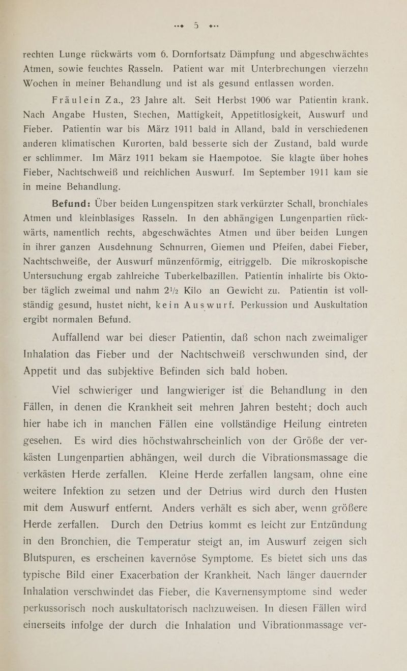 rechten Lunge rückwärts vom 6. Dornfortsatz Dämpfung und abgeschwächtes Atmen, sowie feuchtes Rasseln. Patient war mit Unterbrechungen vierzehn Wochen in meiner Behandlung und ist als gesund entlassen worden. Fräulein Za., 23 Jahre alt. Seit Herbst 1906 war Patientin krank. Nach Angabe Husten, Stechen, Mattigkeit, Appetitlosigkeit, Auswurf und Fieber. Patientin war bis März 1911 bald in Alland, bald in verschiedenen anderen klimatischen Kurorten, bald besserte sich der Zustand, bald wurde er schlimmer. Im März 1911 bekam sie Haempotoe. Sie klagte über hohes Fieber, Nachtschweiß und reichlichen Auswurf. Im September 1911 kam sie in meine Behandlung. Befund: Über beiden Lungenspitzen stark verkürzter Schall, bronchiales Atmen und kleinblasiges Rasseln. In den abhängigen Lungenpartien rück- wärts, namentlich rechts, abgeschwächtes Atmen und über beiden Lungen in ihrer ganzen Ausdehnung Schnurren, Giemen und Pfeifen, dabei Fieber, Nachtschweiße, der Auswurf münzenförmig, eitriggelb. Die mikroskopische Untersuchung ergab zahlreiche Tuberkelbazillen. Patientin inhalirte bis Okto- ber täglich zweimal und nahm 2!/ Kilo an Gewicht zu. Patientin ist voll- ständig gesund, hustet nicht, kein Auswurf. Perkussion und Auskultation ergibt normalen Befund. Auffallend war bei dieser Patientin, daß schon nach zweimaliger Inhalation das Fieber und der Nachtschweiß verschwunden sind, der Appetit und das subjektive Befinden sich bald hoben. Viel schwieriger und langwieriger ist die Behandlung in den Fällen, in denen die Krankheit seit mehren Jahren besteht; doch auch hier habe ich in manchen Fällen eine vollständige Heilung eintreten gesehen. Es wird dies höchstwahrscheinlich von der Größe der ver- kästen Lungenpartien abhängen, weil durch die Vibrationsmassage die ' verkästen Herde zerfallen. Kleine Herde zerfallen langsam, ohne eine weitere Infektion zu setzen und der Detrius wird durch den Husten mit dem Auswurf entfernt. Anders verhält es sich aber, wenn größere Herde zerfallen. Durch den Detrius kommt es leicht zur Entzündung in den Bronchien, die Temperatur steigt an, im Auswurf zeigen sich Blutspuren, es erscheinen kavernöse Symptome, Es bietet sich uns das typische Bild einer Exacerbation der Krankheit. Nach länger dauernder Inhalation verschwindet das Fieber, die Kavernensymptome sind weder perkussorisch noch auskultatorisch nachzuweisen. In diesen Fällen wird einerseits infolge der durch die Inhalation und Vibrationmassage ver-