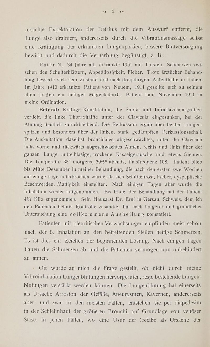 ursachte Expektoration der Detritus mit dem Auswurf entfernt, die Lunge also drainiert, andererseits durch die Vibrationsmassage selbst eine Kräftigung der erkrankten Lungenpartien, bessere Blutversorgung bewirkt und dadurch die Vernarbung begünstigt, z. B.: Pater N., 34 Jahre alt, erkrankte 1901 mit Husten, Schmerzen zwi- schen den Schulterblättern, Appetitlosigkeit, Fieber. Trotz ärztlicher Behand- lung besserte sich sein Zustand erst nach dreijährigem Aufenthalte in Italien. Im Jahre 1910 erkrankte Patient von Neuem, 1911 gesellte sich zu seinem alten Leiden ein heftiger Magenkatarrh. Patient kam November 1911 in meine Ordination. Befund: Kräftige Konstitution, die Supra- und Infraclaviculargruben vertieft, die linke Thoraxhälfte unter der Clavicula eingesunken, bei der Atmung deutlich zurückbleibend. Die Perkussion ergab über beiden Lungen- spitzen und besonders über der linken, stark gedämpften Perkussionsschall. Die Auskultation daselbst bronchiales, abgeschwächtes, unter der Clavicula links vorne und rückwärts abgeschwächtes Atmen, rechts und links über der ganzen Lunge mittelblasige, trockene Rasselgeräusche und etwas Giemen. Die Temperatur 380 morgens, 39:50 abends, Pulsfrequenz 108. Patient blieb bis Mitte Dezember in meiner Behandlung, die nach den ersten zwei Wochen auf einige Tage unterbrochen wurde, da sich Schüttelfrost, Fieber, dyspeptische Beschwerden, Mattigkeit einstellten. Nach einigen Tagen aber wurde die Inhalation wieder aufgenommen. Bis Ende der Behandlung hat der Patient 4!) Kilo zugenommen. Sein Hausarzt Dr. Erni in Gersau, Schweiz, dem ich den Patienten behufs Kontrolle zusandte, hat nach längerer und gründlicher Untersuchung eine vollkommene Ausheilung konstatiert. Patienten mit pleuritischen Verwachsungen empfinden meist schon nach der 8. Inhalation an den betreffenden Stellen heftige Schmerzen. Es ist dies ein Zeichen der beginnenden Lösung. Nach einigen Tagen flauen die Schmerzen ab und die Patienten vermögen nun unbehindert zu atmen. Oft wurde an mich die Frage gestell, ob nicht durch meine Vibroinhalation Lungenblutungen hervorgerufen, resp. bestehende Lungen- blutungen verstärkt werden können. Die Lungenblutung hat einerseits als Ursache Arrosion der Gefäße, Aneurysmen, Kavernen, andererseits aber, und zwar in den meisten Fällen, entstehen sie per diapedesim in der Schleimhaut der größeren Bronchi, auf Grundlage von venöser Stase. In jenen Fällen, wo eine Usur der Gefäße als Ursache der