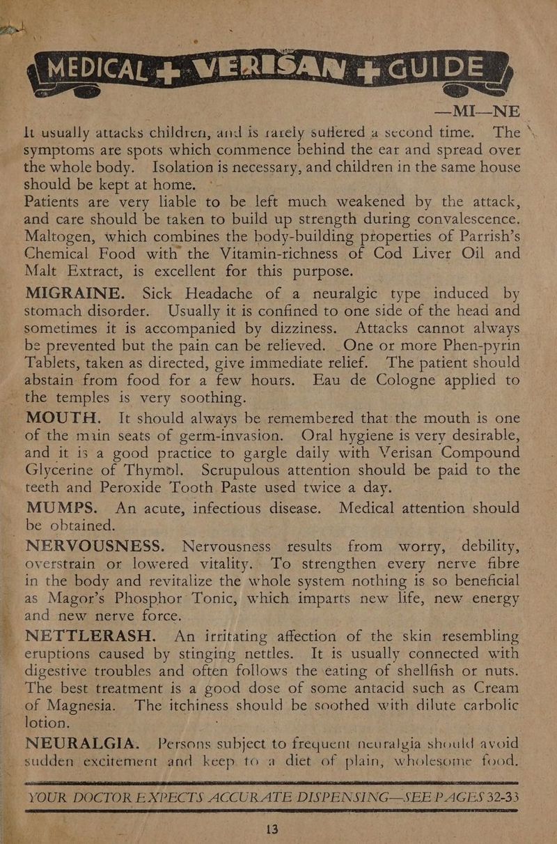 ~ AN A MEDICAL &amp;- WERESAN &amp; GUIDE J | ; —MI—NE It usually attacks children, and is rarely suHered a second time. The symptoms are spots which commence behind the ear and spread over the whole body. Isolation is necessary, and children in the same house should be kept at home. ~~ Patients are very liable to be left much weakened by the attack, and care should be taken to build up strength during convalescence. Maltogen, which combines the body-building properties of Parrish’s Chemical Food with the Vitamin-richness of Cod Liver Oil and Malt Extract, is excellent for this purpose. | MIGRAINE. Sick Headache of a neuralgic type induced by stomach disorder. Usually it is confined to one side of the head and sometimes it is accompanied by dizziness. Attacks cannot always be prevented but the pain can be relieved. _One or more Phen-pyrin Tablets, taken as directed, give immediate relief. The patient should abstain from food for a few hours. Eau de Cologne applied to the temples is very soothing. MOUTH. It should always be remembered that the mouth is one of the miin seats of germ-invasion. Oral hygiene is very desirable, and it is a good practice to gargle daily with Verisan Compound Glycerine of Thymol. Scrupulous attention should be paid to the teeth and Peroxide Tooth Paste used twice a day. MUMPS. An acute, infectious disease. Medical attention should be obtained. NERVOUSNESS. Nervousness results from worry, debility, © overstrain or lowered vitality. To strengthen every nerve fibre in the body and revitalize the whole system nothing is so beneficial as Magor’s Phosphor Tonic, which imparts new life, new energy and new netve force. _ NETTLERASH. Aap irritating affection of the skin resembling - eruptions caused by stinging nettles. It is usually connected with digestive troubles and often follows the eating of shellfish or nuts. The best treatment is a good dose of some antacid such as Cream of Magnesia. The itchiness should be soothed with dilute carbolic 1% 4 oe t lotion. NEURALGIA. Persons subject to frequent neuralyia should avoid sudden excitement and keep to a diet of plain, wholesome food. YOUR DOCTOR EXPECTS ACCURATE DISPENSL NG—SEE PAGES 32-33