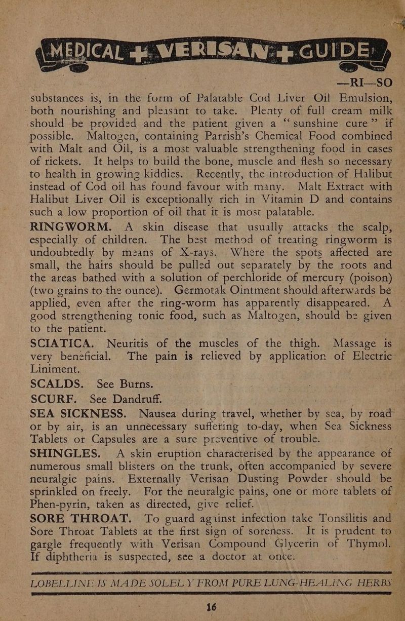 MEDICAL 4. WERESAR + GUIDE: ) —RI—SO substances is, in the form of Palatable Cod Liver Oil! Emulsion, ‘both nourishing and pleasant to take. Plenty of full cream milk should be provided and the patient given a “‘ sunshine cure” if possible. Maltogen, containing Parrish’s Chemical Food combined with Malt and Oil, is a most valuable strengthening food in cases of rickets. It helps to build the bone, muscle and flesh so necessary to health in growing kiddies. Recently, the introduction of Halibut instead of Cod oil has found favour with many. Malt Extract with © Halibut Liver Oil is exceptionally rich in Vitamin D and contains such a low proportion of oil that it is most palatable. RINGWORM. A skin disease that usually attacks the scalp, especially of children. The best method of treating ringworm is undoubtedly by means of X-rays. Where the spots affected are small, the hairs should be pulled out separately by the roots and the areas bathed with a solution of perchloride of mercury (poison) (two grains to the ounce). Germotak Ointment should afterwards be applied, even after the ring-worm has apparently disappeared. A good strengthening tonic food, such as Maltogen, should be given to the patient. SCIATICA. Neuritis of the muscles of the thigh. Massage is very beneficial. The pain is relieved by application of Electric Liniment. | | SCALDS. See Burns. SCURF. See Dandruff. SEA SICKNESS. Nausea during travel, whether fe sea, by Rae or by air, is an unnecessary suffering to-day, when Sea Sickness Tablets or Capsules are a sure preventive of trouble. SHINGLES. A skin eruption characterised by the appearance of — numerous small blisters on the trunk, often accompanied by severe ~ neuralgic pains. Externally Verisan Dusting Powder. should be — sptinkled on freely. For the neuralgic pains, one or more tablets of — Phen-pyrin, taken as directed, give relief. A SORE THROAT. To guard aguinst infection take Tonsilitis and — Sore Throat Tablets at the first sign of soreness. It is prudent to ~ gargle frequently with Verisan Compound Glycerin of ‘Thymol. If Sep arnceae is aia ie. see a doctor at once. | LOBELLINE IS MADE SOLELY FROM PURE LUNG-HEALING HERBS | Herre eee eee eeeeeeeec a eee Te aS a a yO be