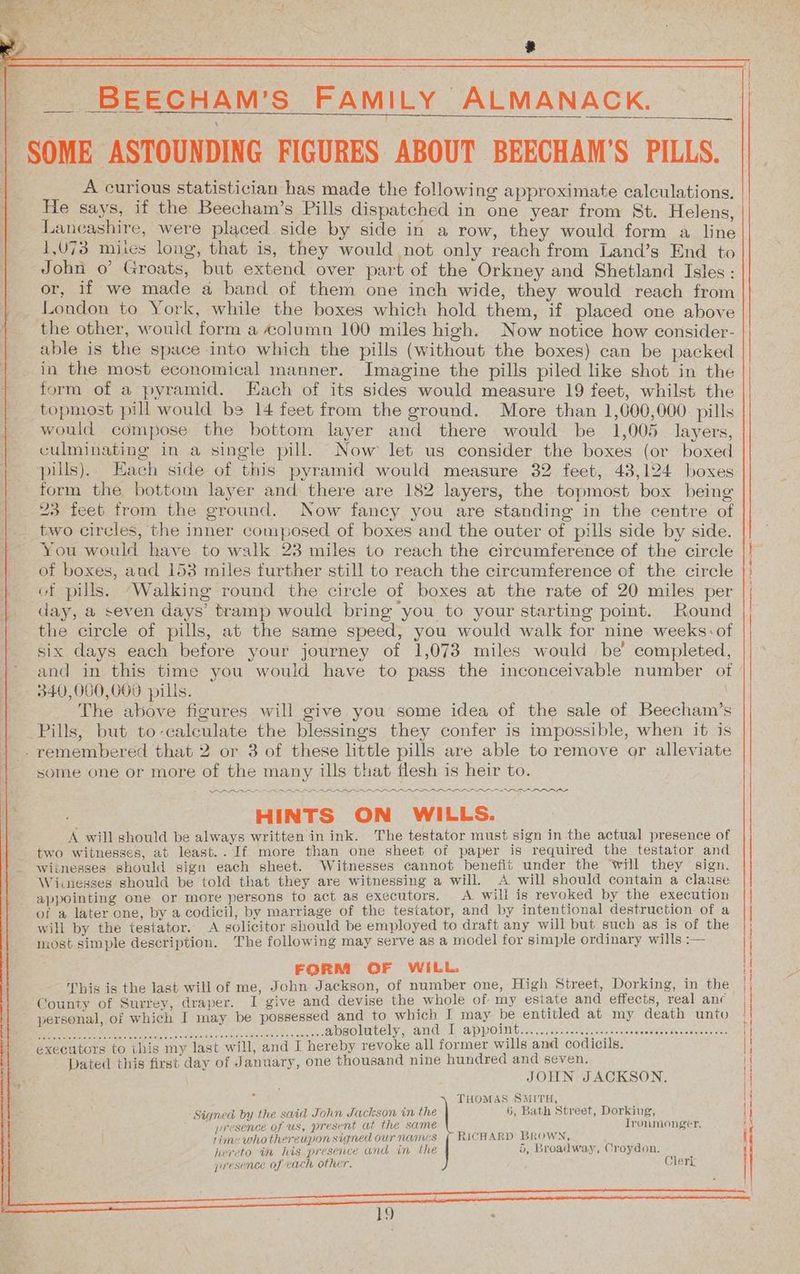 “ = * __ BEECHAM’'S FAMILY ALMANACK. —_— ee, | SOME ASTOUNDING FIGURES ABOUT BEECHAM'S PILLS. A curious statistician has made the following approximate calculations. Lancashire, were placed side by side in a row, they would form a line 1,073 mites long, that is, they would not only reach from Land’s End to John o’ Groats, but extend over part of the Orkney and Shetland Isles: or, if we made a band of them one inch wide, they would reach from London to York, while the boxes which hold them, if placed one above the other, would form a column 100 miles high. Now notice how consider- able is the space into which the pills (without the boxes) can be packed in the most economical manner. Imagine the pills piled like shot in the form of a pyramid. Each of its sides would measure 19 feet, whilst the topmost pill would be 14 feet from the ground. More than 1,000,000. pills would compose the bottom layer and there would be 1,005 layers, culminating in a single pill. Now let us consider the boxes (or boxed pills).. Each side of this pyramid would measure 32 feet, 43,124 boxes form the bottom layer and there are 182 layers, the topmost box being 23 feet from the ground. Now fancy you are standing in the centre of two circles, the inner composed of boxes and the outer of pills side by side. You would have to walk 23 miles to reach the circumference of the circle of boxes, and 153 miles further still to reach the circumference of the circle } of pills. “Walking round the circle of boxes at the rate of 20 miles per day, a seven days’ tramp would bring you to your starting point. Round the circle of pills, at the same speed, you would walk for nine weeks: of six days each before your journey of 1,073 miles would be’ completed, | and in this time you would have to pass the inconceivable number of | - 340,000,000 pills. | The above figures will give you some idea of the sale of Beecham’s Pills, but to-calculate the blessings they confer is impossible, when it is - remembered that 2 or 3 of these little pills are able to remove or alleviate some one or more of the many ills that flesh is heir to. A will should be always written in ink. The testator must sign in the actual presence of - two witnesses, at least.. If more than one sheet of paper is required the testator and _ witnesses should sign each sheet. Witnesses cannot benefit under the ‘will they sign. Winesses should be told that they are witnessing a will. A will should contain a clause appointing one or more persons to act as executors. A will is revoked by the execution of a later one, by a codicil, by marriage of the testator, and by intentional destruction of a will by the testator. A solicitor should be employed to draft any will but such as is of the most simple description. The following may serve as a model for simple ordinary wills :— FORM OF WILL. County of Surrey, draper. I give and devise the whole of my esiate and effects, real anc personal, of which I may be possessed and to which I may be entitled at my death unto JOHN JACKSON. 5, Broadway, Croydon. Clerk