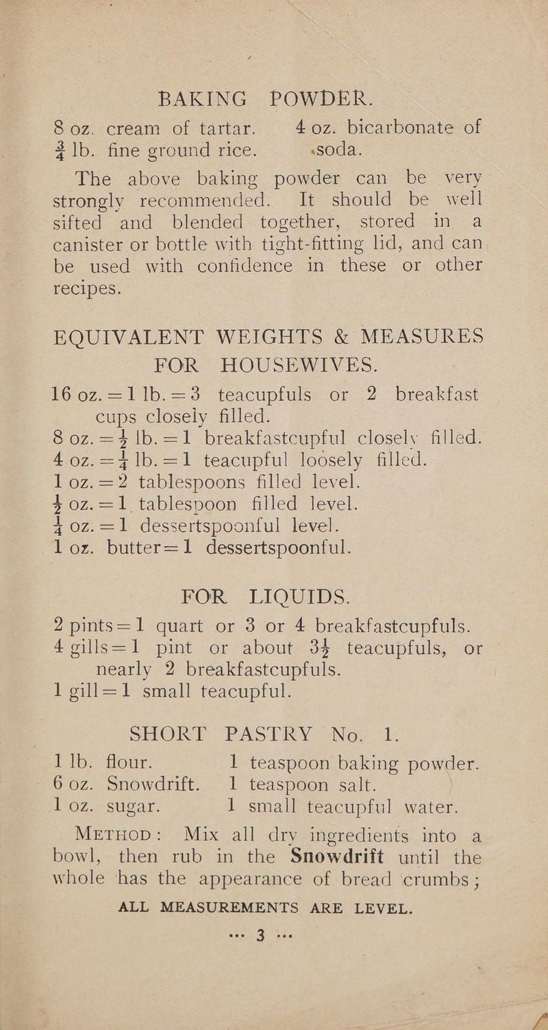307. (cream: of tartar. 4 oz. bicarbonate of 2 lb. fine ground rice. «soda. The above baking powder can be very strongly recommended. It should be well sifted and blended together, stored in a canister or bottle with tight-fitting lid, and can be used with confidence in these or other recipes. EQUIVALENT WEIGHTS & MEASURES FOR HOUSEWIVES. 1602-=11b.=3 teacupfulss or .2 breakfast cups closely filled. 8oz.=i1b.=1 breakfastcgptul closely filled. 4 0z.=41b.=1 teacupful loosely filled. I oz.=2 tablespoons filled level. 40z.=1 tablespoon filled level. 4 oz. =1- dessertspoonful level. 1 oz. butter=1 dessertspoonful. BOR. LIQUIDS. 2 pints=1 quart or 3 or 4 breakfastcupfuls. £euls=1 pint. or about-34: teacupfuls, sor nearly 2 breakfastcupfuls. 1 gill=1 small teacupful. SHORT PASTRY” Nov 1: 1 1b. flour. 1 teaspoon baking powder. 6 oz. Snowdrift. 1 teaspoon salt. 1 oz. sugar. 1 small teacupful water. MetHop: Mix all dry ingredients into a bowl, then rub in the Snowdrift until the whole ‘has the appearance of bread crumbs ; ALL MEASUREMENTS ARE LEVEL.