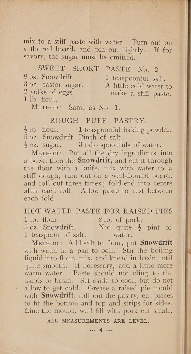 mix to a stiff paste with water. Turn out on a floured board, and pin out lightly. If for savory, the sugar must be omitted. SWEET: SHORT: PASTE No. 9 8 oz. Snowdrift. 1 teaspoonful salt. 3 Oz. castor sugar. A little cold water to 2 yolks of eggs. make a stiff paste. 1 lb. flour. METHOD: Same as No. 1. ROUGH APE SPAS RV: 4 1b. flour. 1 teaspoonful baking powder. 5 oz. Snowdrift. Pinch of salt. ) + oz. sugar. 3 tablespoonfuls of water. MetuHop: Put all the dry ingredients into a bowl, then the Snowdrift, and cut it through the flour with a knife, mix with water to a stiff dough, turn out on a well-floured board, and roll out three times; fold end into centre after each roll. Allow paste to rest between each fold. HOT-WATER PASTE 'FOR RAISED PIES iib.siaeur: 2 1b. of pork. 5 oz. Snowdrift. Not quite 4 pint of 1 teaspoon of salt. water. Metuop: Add salt to flour, put Snowdrift with water in a pan to boil. Stir the boiling liquid into flour, mix, and knead in basin until quite smooth. If necessary, add a little more warm water. Paste should not cling to the hands or basin. Set aside to cool, but do not allow to get cold. Grease a raised pie mould with Snowdrift, roll out the pastry, cut pieces to fit the bottom and top and strips for sides. Line the mould, well fill with pork cut small, ALL MEASUREMENTS ARE LEVEL. fay Bas