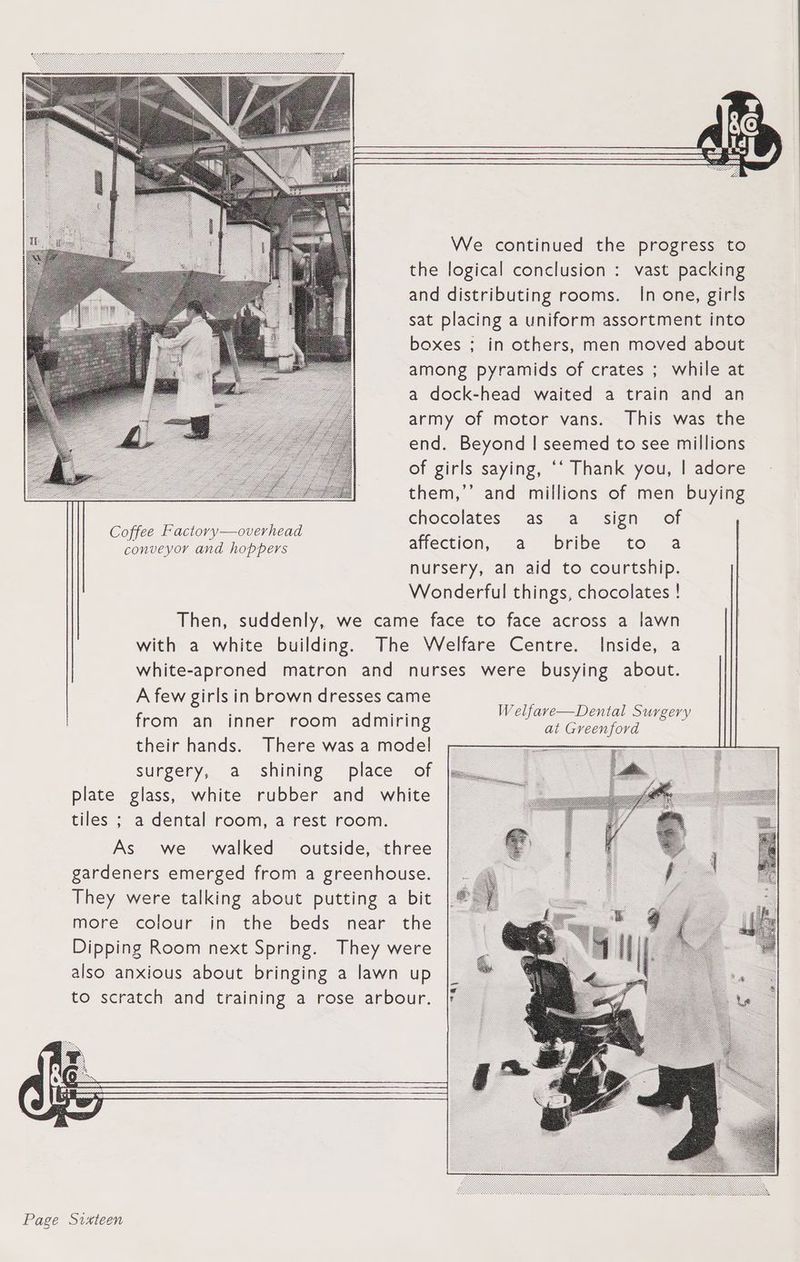 conveyor and hoppers A few girls in brown dresses came from an inner room admiring their hands. There was a model surgery, a shining place of plate glass, white rubber and white tiles ; a dental room, a rest room. As we walked outside, three gardeners emerged from a greenhouse. They were talking about putting a bit more colour in the beds near the Dipping Room next Spring. They were also anxious about bringing a lawn up to scratch and training a rose arbour. We continued the progress to vast packing In one, girls This was the them,’’ and millions of men buying chocolates as a_ sign of Coffee Factory—overhead ' : off . affection, a bribe to a Inside, a Welfave—Dental Surgery at Greenford