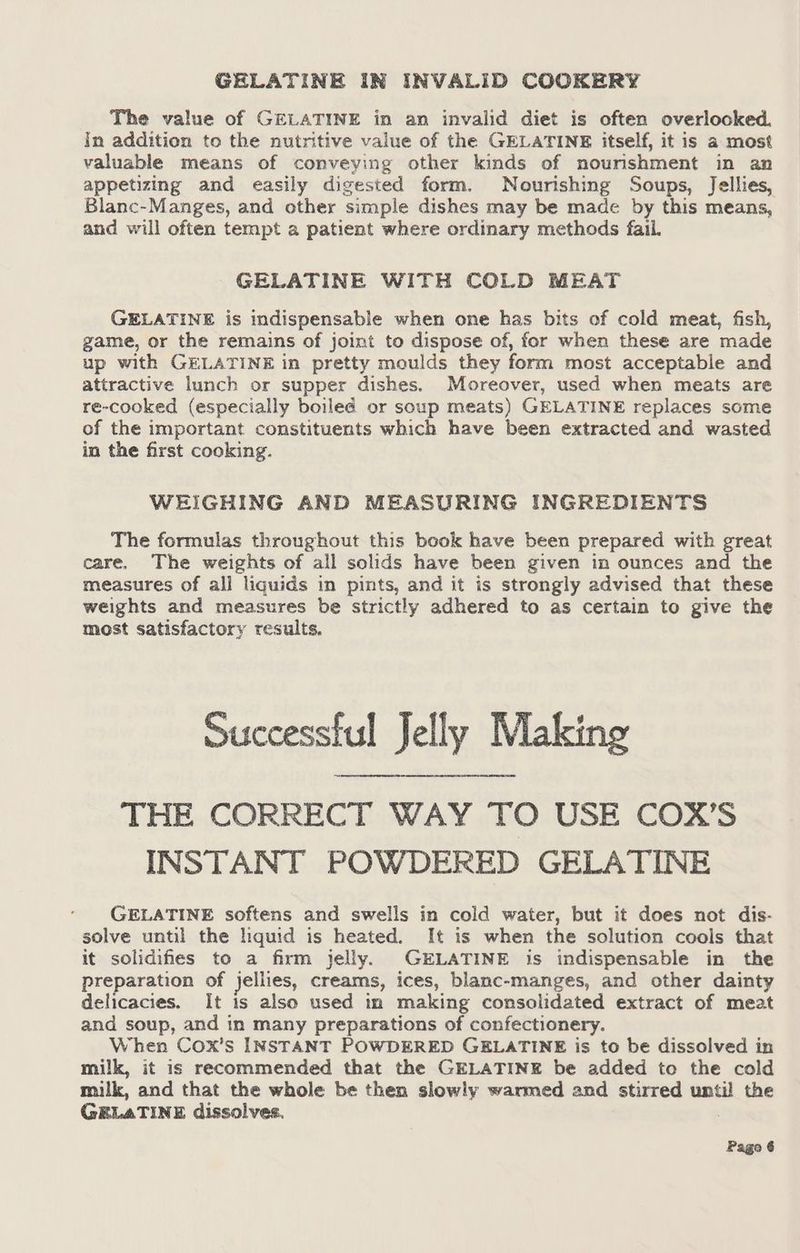 GELATINE IN INVALID COOKERY The value of GELATINE in an invalid diet is often overlooked. In addition to the nutritive value of the GELATINE itself, it is a most valuable means of conveying other kinds of nourishment in an appetizing and easily digested form. Nourishing Soups, Jellies, Blanc-Manges, and other simple dishes may be made by this means, and will often tempt a patient where ordinary methods fail. GELATINE WITH COLD MEAT GELATINE is indispensable when one has bits of cold meat, fish, game, or the remains of joint to dispose of, for when these are made up with GELATINE in pretty moulds they form most acceptable and attractive lunch or supper dishes. Moreover, used when meats are re-cooked (especially boiled or soup meats) GELATINE replaces some of the important constituents which have been extracted and wasted in the first cooking. WEIGHING AND MEASURING INGREDIENTS The formulas throughout this book have been prepared with great care. The weights of all solids have been given in ounces and the measures of all liquids in pints, and it is strongly advised that these weights and measures be strictly adhered to as certain to give the most satisfactory results. Successful Jelly Making THE CORRECT WAY TO USE COX’S INSTANT POWDERED GELATINE GELATINE softens and swells in cold water, but it does not dis- solve until the liquid is heated. It is when the solution cools that it solidifies to a firm jelly. GELATINE is indispensable in the preparation of jellies, creams, ices, blanc-manges, and other dainty delicacies. It is also used in making consolidated extract of meat and soup, and in many preparations of confectionery. When Cox’s INSTANT POWDERED GELATINE is to be dissolved in milk, it is recommended that the GELATINE be added to the cold milk, and that the whole be then slowly warmed and stirred until the GELATINE dissolves.