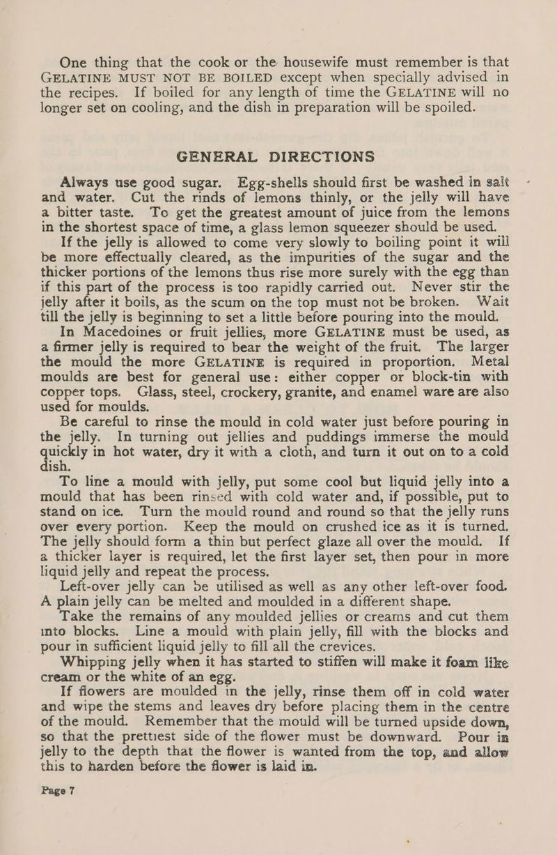 One thing that the cook or the housewife must remember is that GELATINE MUST NOT BE BOILED except when specially advised in the recipes. If boiled for any length of time the GELATINE will no longer set on cooling, and the dish in preparation will be spoiled. GENERAL DIRECTIONS Always use good sugar. Egg-shells should first be washed in salt and water. Cut the rinds of lemons thinly, or the jelly will have a bitter taste. To get the greatest amount of juice from the lemons in the shortest space of time, a glass lemon squeezer should be used. If the jelly is allowed to come very slowly to boiling point it will be more effectually cleared, as the impurities of the sugar and the thicker portions of the lemons thus rise more surely with the egg than if this part of the process is too rapidly carried out. Never stir the jelly after it boils, as the scum on the top must not be broken. Wait till the jelly is beginning to set a little before pouring into the mould. In Macedoines or fruit jellies, more GELATINE must be used, as a firmer jelly is required to bear the weight of the fruit. The larger the mould the more GELATINE is required in proportion. Metal moulds are best for general use: either copper or block-tin with copper tops. Glass, steel, crockery, granite, and enamel ware are also used for moulds. Be careful to rinse the mould in cold water just before pouring in the jelly. In turning out jellies and puddings immerse the mould Te y in hot water, dry it with a cloth, and turn it out on to a cold ish. To line a mould with jelly, put some cool but liquid jelly into a mould that has been rinsed with cold water and, if possible, put to stand on ice. Turn the mould round and round so that the jelly runs over every portion. Keep the mould on crushed ice as it is turned. The jelly should form a thin but perfect glaze all over the mould. If a thicker layer is required, let the first layer set, then pour in more liquid jelly and repeat the process. Left-over jelly can be utilised as well as any other left-over food. A plain jelly can be melted and moulded in a different shape. Take the remains of any moulded jellies or creams and cut them into blocks. Line a mould with plain jelly, fill with the blocks and pour in sufficient liquid jelly to fill all the crevices. Whipping jelly when it has started to stiffen will make it foam like cream or the white of an egg. If flowers are moulded in the jelly, rinse them off in cold water and wipe the stems and leaves dry before placing them in the centre of the mould. Remember that the mould will be turned upside down, so that the prettiest side of the flower must be downward. Pour in jelly to the depth that the flower is wanted from the top, and allow this to harden before the flower is laid in.