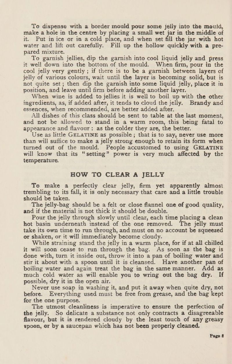 Yo dispense with a border mould pour some jeily into the mould, make a hole in the centre by placing a small wet jar in the middle of it. Put in ice or in a cold place, and when set él the jar with hot water and lift out carefully. Fill up the hollow quickly with a pre- pared mixture. To garnish jellies, dip the garnish into cool liquid jelly and press it well down into the bottom of the mould. When firm, pour in the cool jelly very gently ; if there is to be a garnish between layers of jelly of various colours, wait until the layer is becoming solid, but is not quite set; then dip the garnish into some liquid jelly, place it in position, and leave until firm before adding another layer. When wine is added to jellies it is well to boil up with the other ingredients, as, if added after, it tends to cloud the jelly. Brandy and essences, when recommended, are better added after. All dishes of this class should be sent to table at the last moment, and not be allowed to stand in a warm room, this being fatal to appearance and flavour: as the colder they are, the better. Use as little GELATINE as possible ; that is to say, never use more than will suffice to make a jelly strong enough to retain its form when turned out of the mould. People accustomed to using GELATINE will know that its “setting” power is very much affected by the temperature. HOW TO CLEAR A JELLY To make a perfectly clear jelly, firm yet apparently almost trembling to its fall, it is only necessary that care and a little trouble should be taken. The jelly-bag should be a felt or close flannel one of good quality, and if the material is not thick it should be double. Pour the jelly through slowly until clear, each time placing a clean hot basin underneath instead of the one removed. The jelly must take its own time to run through, and must on no account be squeezed or shaken, or it will immediately become cloudy. While straining stand the jelly in a warm place, for if at all chilled it will soon cease to run through the bag. As soon as the bag is done with, turn it inside out, throw it into a pan of boiling water and stir it about with a spoon until it is cleansed. Have another pan of boiling water and again treat the bag in the same manner. Add as much cold water as will enable you to wring out the bag dry. If possible, dry it in the open air. Never use soap in washing it, and put it away when quite dry, not before. Everything used must be free from grease, and the bag kept for the one purpose. The utmost cleanliness is imperative to ensure the perfection of the jelly. So delicate a substance not only contracts a disagreeable flavour, but it is rendered cloudy by the least touch of any greasy spoon, or by a saucepan which has not been properly cleaned. Page &amp;