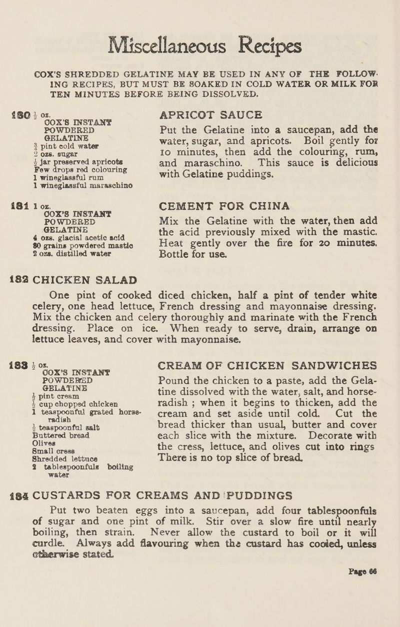 i8i 182 i83 184 Miscellaneous Recipes COX'S SHREDDED GELATINE MAY BE USED IN ANY OF THE FOLLOW. ING RECIPES, BUT MUST BE SOAKED IN COLD WATER OR MILK FOR TEN MINUTES BEFORE BEING DISSOLVED. } O08. APRICOT SAUCE COX'S INSTANT mths POWDERED Put the Gelatine into a saucepan, add the aie esie caine water, sugar, and apricots. Boil gently for 2 ozs. suger Io minutes, then add the colourmg, rum, 3 jar preserved apricots and maraschino. This sauce is delicious Few drops red colouring with Gelatine puddings. 1 winegiassful rum 1 wineglassful maraschino 1 ae be CEMENT FOR CHINA POWDERED Mix the Gelatine with the water, then add ee eaeaci the acid previously mixed with the mastic. 80 grains powdered mastic Heat gently over the fire for 20 minutes. 2 ozs. distilled water Bottle for use. CHICKEN SALAD One pint of cooked diced chicken, half a pint of tender white celery, one head lettuce, French dressing and mayonnaise dressing. Mix the chicken and celery thoroughly and marinate with the French dressing. Place on ice. When ready to serve, drain, arrange on lettuce leaves, and cover with mayonnaise. 2 Cane Pe eraae CREAM nn SANDWICHES POWDERED Pound the chicken to a paste, add the Gela- 1 Reppert tine dissolved with the water, salt, and horse- + cup chopped chicken radish ; when it begins to thicken, add the 1 fae gor grated horse- cream and set aside until cold. Cut the 1 Gemepoontaleanit bread thicker than usual, butter and cover Buttered bread each slice with the mixture. Decorate with Se a the cress, lettuce, and olives cut into rings Shredded lettuce There is no top slice of bread, 2 tablespoonfule boiling water CUSTARDS FOR CREAMS AND ‘PUDDINGS Put two beaten eggs into a saucepan, add four tablespoonfuls of sugar and one pint of milk. Stir over a slow fire until nearly boiling, then strain. Never allow the custard to boil or it will eurdle. Always add flavouring when the custard has cooied, unless otherwise stated.