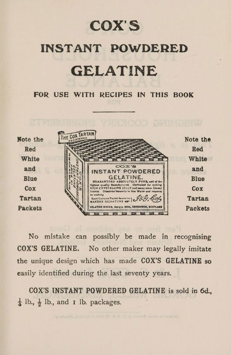COX'S INSTANT POWDERED GELATINE FOR USE WITH RECIPES IN THIS BOOK Note the Note the Red Red | White White and HESS, | INSTANT POWDERED and Blue } GELATINE. Blue a My highest quality @anclactured Unriv for asking ye N B|| | Sie Serer tay a wacl Se oe Cox » . so soaking —- NS || | sesesom LG, Tartan Packets \: | == ee oo sed Packets No mistake can possibly be made in recognising COX’S GELATINE. No other maker may legally imitate the unique design which has made COX’S GELATINE so easily identified during the last seventy years. COX’S INSTANT POWDERED GELATINE is sold in 6d., 4 Ib, 4 1b. and 1 lb. packages.