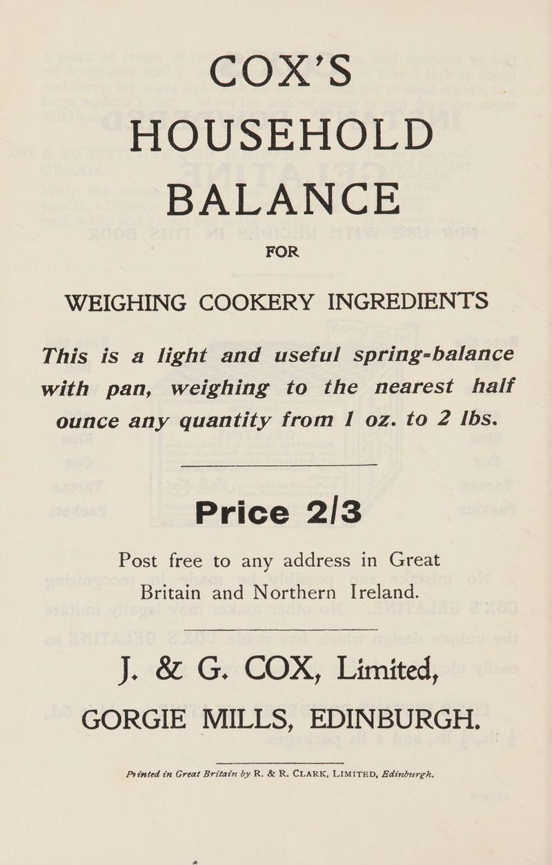 GOWS HOUSER UID BALANCE FOR WEIGHING COOKERY INGREDIENTS This is a light and useful spring-balance with pan, weighing to the nearest half ounce any quantity from I oz. to 2 Ibs. Price 2/3 Post free to any address in Great Britain and Northern Ireland. J. 8: Ge COX, Limited, GORGIE MILLS, EDINBURGH. Printed tn Great Britain by R. &amp; R. CLARK, LIMITED, EBainburgh.