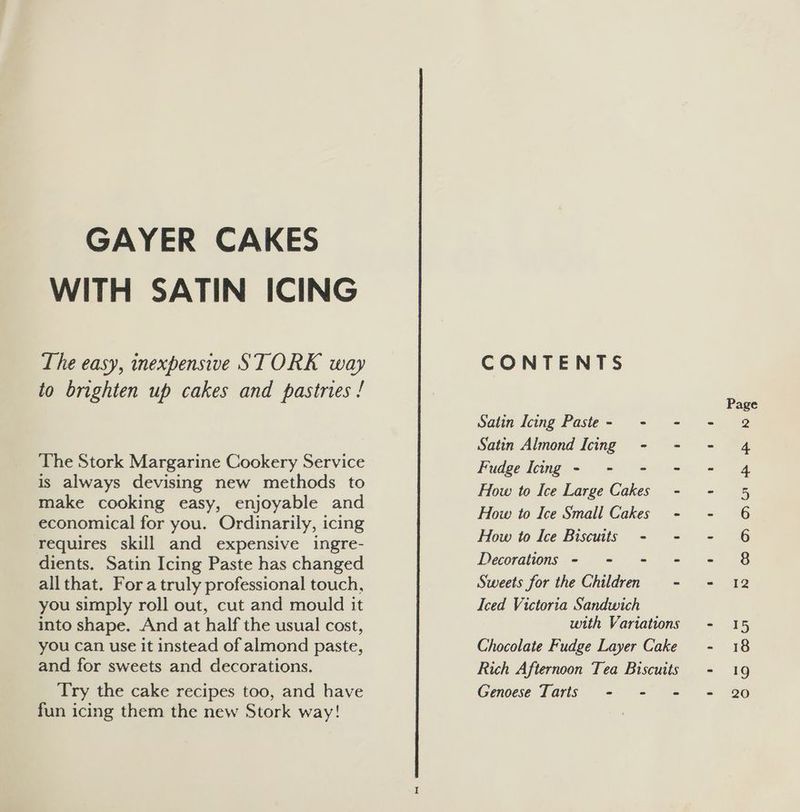 GAYER CAKES WITH SATIN ICING The easy, inexpensive STORK way to brighten up cakes and pastries ! The Stork Margarine Cookery Service is always devising new methods to make cooking easy, enjoyable and economical for you. Ordinarily, icing requires skill and expensive ingre- dients. Satin Icing Paste has changed allthat. Fora truly professional touch, you simply roll out, cut and mould it into shape. And at half the usual cost, you can use it instead of almond paste, and for sweets and decorations. Try the cake recipes too, and have fun icing them the new Stork way! CONTENTS Satin Icing Paste- - = Satin Almond Icing - - Fudge Icing - - - - How to Ice Large Cakes - How to Ice Small Cakes - How to Ice Biscuits - - Decorations - - - = Sweets for the Children - Iced Victoria Sandwich with Variations Chocolate Fudge Layer Cake Rich Afternoon Tea Biscuits Genoese Tarts - - - Page LX) ODnw pS) Ah 12