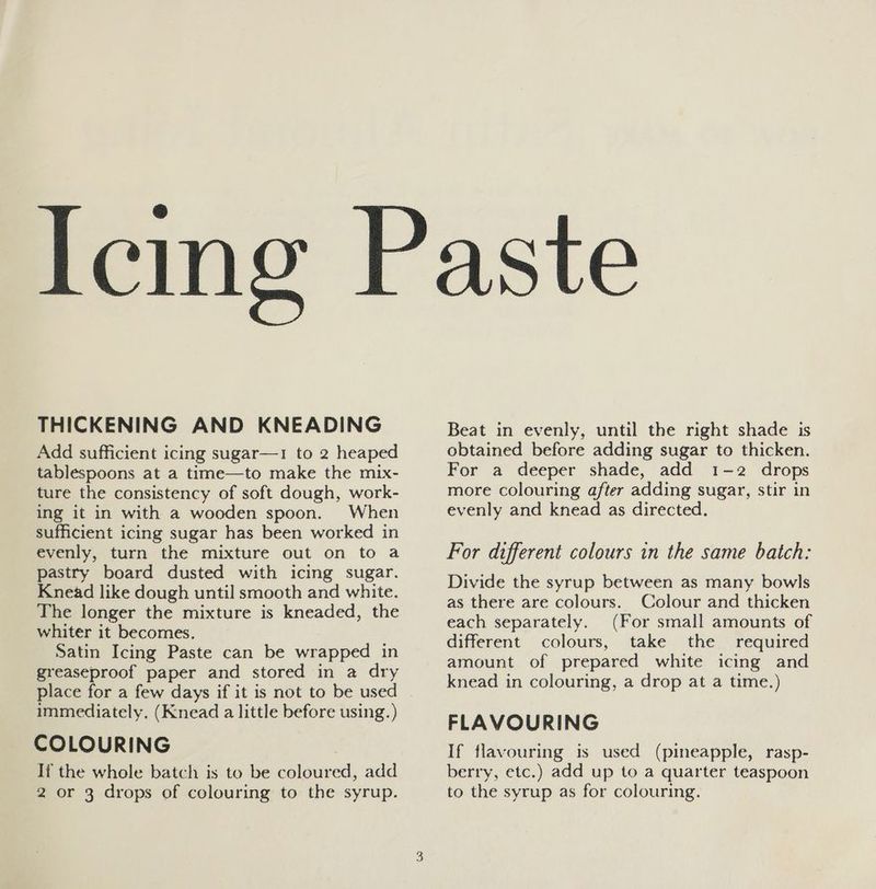 THICKENING AND KNEADING Add sufficient icing sugar—1 to 2 heaped tablespoons at a time—to make the mix- ture the consistency of soft dough, work- ing it in with a wooden spoon. When sufficient icing sugar has been worked in evenly, turn the mixture out on to a pastry board dusted with icing sugar. Knead like dough until smooth and white. The longer the mixture is kneaded, the whiter it becomes, Satin Icing Paste can be wrapped in greaseproof paper and stored in a dry place for a few days if it is not to be used immediately, (Knead a little before using.) COLOURING If the whole batch is to be coloured, add 2 or 3 drops of colouring to the syrup. Beat in evenly, until the right shade is obtained before adding sugar to thicken. For a deeper shade, add 1-2 drops more colouring after adding sugar, stir in evenly and knead as directed. For different colours in the same batch: Divide the syrup between as many bowls as there are colours. Colour and thicken each separately. (For small amounts of different colours, take the required amount of prepared white icing and knead in colouring, a drop at a time.) FLAVOURING If flavouring is used (pineapple, rasp- berry, etc.) add up to a quarter teaspoon to the syrup as for colouring.