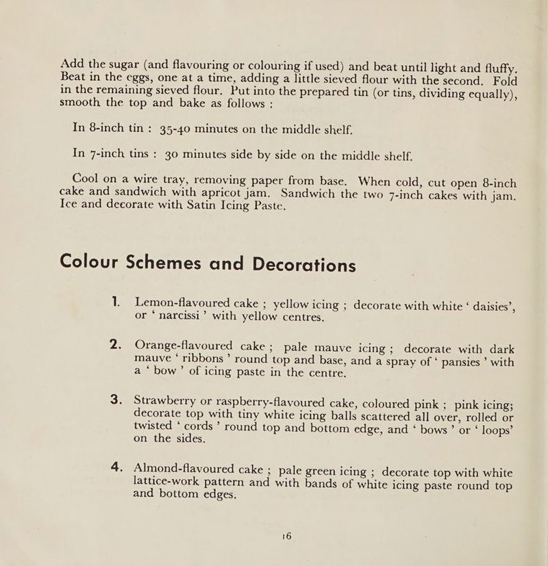 Add the sugar (and flavouring or colouring if used) and beat until light and fluffy. Beat in the eggs, one at a time, adding a little sieved flour with the second. Fold in the remaining sieved flour. Put into the prepared tin (or tins, dividing equally), smooth the top and bake as follows : In 8-inch tin : 35-40 minutes on the middle shelf. In 7-inch tins : 30 minutes side by side on the middle shelf. Cool on a wire tray, removing paper from base. When cold, cut open 8-inch cake and sandwich with apricot jam. Sandwich the two 7-inch cakes with jam. Ice and decorate with Satin Icing Paste. Colour Schemes and Decorations 1. Lemon-flavoured cake ; yellow icing ; decorate with white ‘ daisies’, or * narcissi’ with yellow centres. 2. Orange-flavoured cake; pale mauve icing ; decorate with dark mauve ‘ ribbons’ round top and base, and a spray of ‘ pansies ’ with a ‘ bow’ of icing paste in the centre, 3. Strawberry or raspberry-flavoured cake, coloured pink ; pink icing; decorate top with tiny white icing balls scattered all over, rolled or twisted ‘ cords ’ round top and bottom edge, and ‘ bows’ or ‘ loops’ on the sides. 4. Almond-flavoured cake ; pale green icing ; decorate top with white lattice-work pattern and with bands of white icing paste round top and bottom edges.