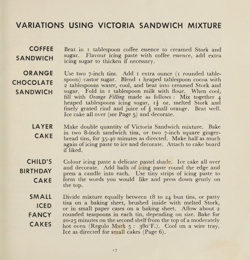 COFFEE SANDWICH ORANGE CHOCOLATE SANDWICH LAYER CAKE CHILD’S BIRTHDAY CAKE SMALL ICED FANCY CAKES Beat in 1 tablespoon coffee essence to creamed Stork and sugar. Flavour icing paste with coffee essence, add extra icing sugar to thicken if necessary. Use two 7-inch tins. Add 1 extra ounce (1 rounded table- spoon) castor sugar. Blend 1 heaped tablespoon cocoa with 2 tablespoons water, cool, and beat into creamed Stork and sugar. Fold in 1 tablespoon milk with flour. When cool, fill with Orange Filling made as follows: Mix together 4 heaped tablespoons icing sugar, 14 oz. melted Stork and finely grated rind and juice of 4 small orange. Beat well. Ice cake all over (see Page 5) and decorate. Make double quantity of Victoria Sandwich mixture. Bake in two 8-inch sandwich tins, or two 7-inch square ginger- bread tins, for 35-40 minutes as directed. Make half as much again of icing paste to ice and decorate, Attach to cake board if liked. Colour icing paste a delicate pastel shade. Ice cake all over and decorate. Add balls of icing paste round the edge and press a candle into each. Use tiny strips of icing paste to form the words you would like and press down gently on the top. Divide mixture equally between 18 to 24 bun tins, or patty tins on a baking sheet, brushed inside with melted Stork, or in small paper cases on a baking sheet. Allow about 2 rounded teaspoons in each tin, depending on size. Bake for 20-25 minutes on the second shelf from the top of a moderately hot oven (Regulo Mark 5: 380°F.). Cool on a wire tray. Ice as directed for small cakes (Page 6).