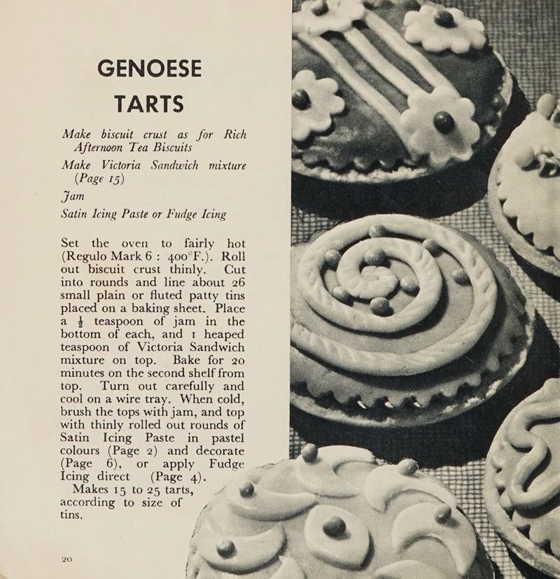 GENOESE TARTS Make biscuit crust as for Rich Afternoon Tea Biscuits Make Victoria Sandwich mixture (Page 15) jam Satin Icing Paste or Fudge Icing Set the oven to fairly hot (Regulo Mark 6: 400°F.). Roll out biscuit crust thinly. Cut into rounds and line about 26 small plain or fluted patty tins placed on a baking sheet. Place a 4 teaspoon of jam in the bottom of each, and 1 heaped teaspoon of Victoria Sandwich mixture on top. Bake for 20 minutes on the second shelf from top. Turn out carefully and cool on a wire tray. When cold, brush the tops with jam, and top with thinly rolled out rounds of Satin Icing Paste in _ pastel colours (Page 2) and decorate (Page 6), or apply Fudge Icing direct (Page 4). Makes 15 to 25 tarts, according to size of , tins.
