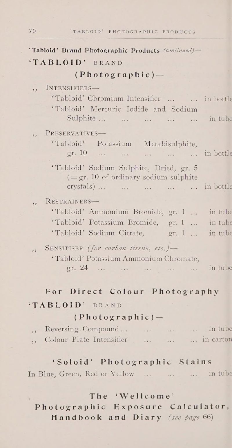 ‘Tabloid’ Brand Photographic Products (continued)— ‘TABLOID’ BRAND (Photographic)— », INTENSIFIERS— ‘Tabloid’ Chromium Intensifier ... ... in botte ‘Tabloid’ Mercuric Jodide and Sodium Sulphite=:. aes = oa ... in tGime ,, PRESERVATIVES— ‘Tabloid’ Potassium Metabisulphite, roid 1h ee i ash ie ... In bott® ‘Tabloid’ Sodium Sulphite, Dried, gr. 5 (= gr. 10 of ordinary sodium sulphite crystals) .; x ce Pek ... In botie », RESTRAINERS— ‘Tabloid’? Ammonium Bromide, gr. 1 in tube ‘Tabloid’ Potassium Bromide, — gr. 1 in tube ‘Tabloid’ Sodium Citrate, er. 1... iOat 5) SENSITISER (for carbon tissue, etc.)— ‘Tabloid’ Potassium Ammonium Chromate, ST. 24 ae se a ee .. in tui For Direct Colour Photography ‘TABLOID’ BRAND (Photographic) — », Reversing.Compound... oe ee ... In tube Colour Plate Intensifier eR ae ... in carton Me) ‘Soloid’ Photographic Stains In Blue, Green, Red or Yellow... a .... in. tule The ‘Wellcome’ Photographic Exposure Calculator, Handbook and Diary (see page 66)
