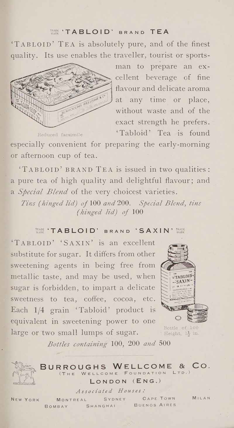vee TABLOID’ sprRano TEA SLABLOID’ IEA is absolutely pure, and of the finest quality. Its use enables the traveller, tourist or sports- i Mam tO préparé am €x- “~~, cellent beverage of fine / flavour and delicate aroma ey at any, time or place, without waste and of the exact strength he prefers. Reduced facsimile “Tabloid” Tea As found especially convenient for preparing the early-morning or afternoon cup of tea. ‘TABLOID’ BRAND TEA is issued in two qualities: a pure tea of high quality and delightful flavour; and a Special Blend of the very choicest varieties. Tins (hinged lid) of 100 and 200. Special Blend, tins (hinged lid) of 100 jae TABLOID’ BRAND ‘“SAXIN’ fine PS ABLOID “SAXIN’ is an excellent ) substitute for sugar. It differs from other sweetening agents in being free from metallic taste, and may be used, when sugar is forbidden, to impart a delicate pwecthess to tea, cottee, cocoa, etc. Fach 1/4 grain ‘Tabloid’ product is equivalent in sweetening power to one Bottles containing 100, 200 and 500 See Vice, BURROUGHS WELLCOME & Co. Neat (THE WELLCOME FOUNDATION LETpD.) aa) LONDON (ENG.) Assoctated Houses- NEw YorK MONTREAL S YADINIEY. CAPE TOWN MILAN BOMBAY SHANGHAI BUENOS AIRES