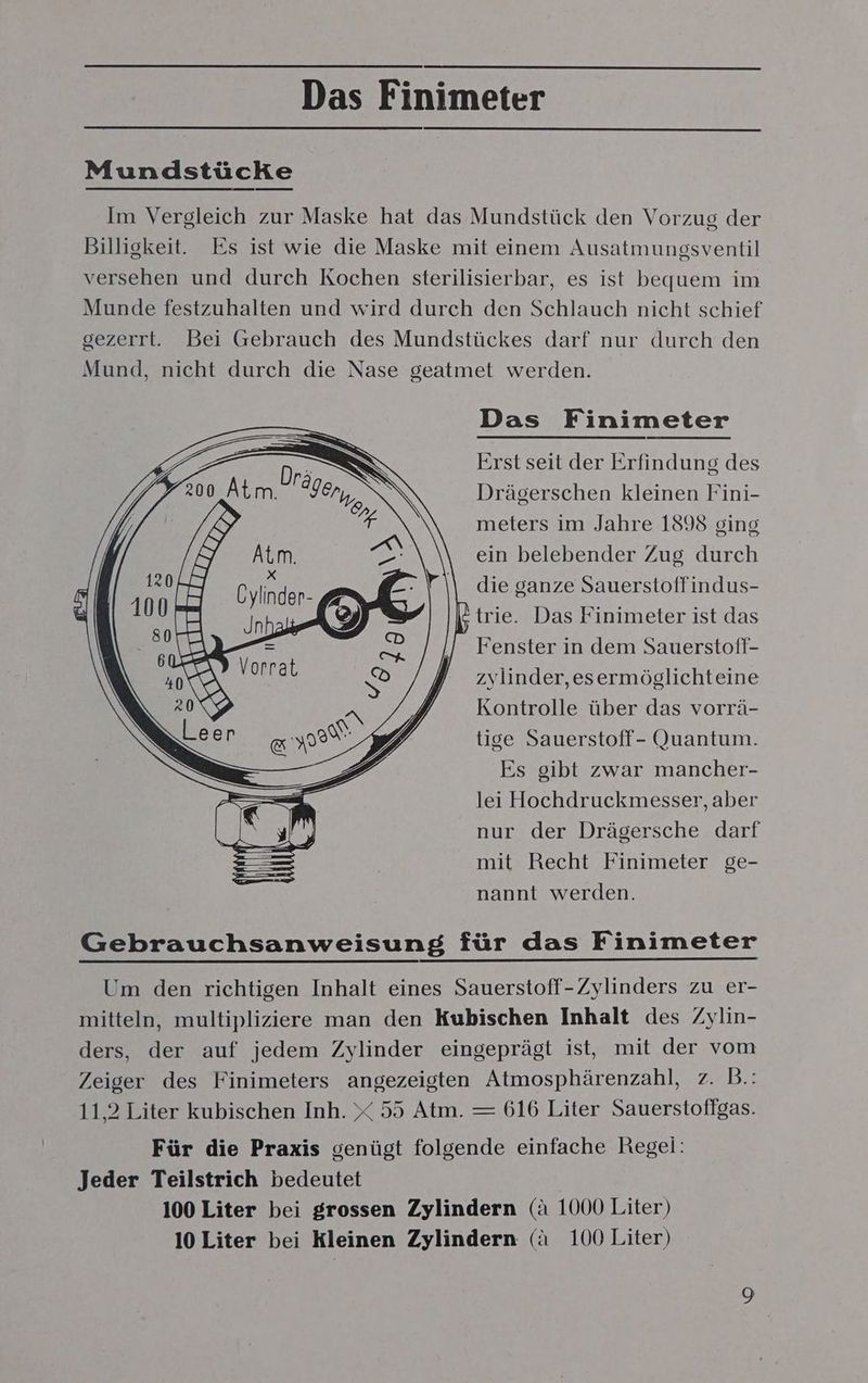 Das Finimeter Mundstücke Im Vergleich zur Maske hat das Mundstück den Vorzug der Billigkeit. Es ist wie die Maske mit einem Ausatmungsventil versehen und durch Kochen sterilisierbar, es ist bequem im Munde festzuhalten und wird durch den Schlauch nicht schief gezerrt. Bei Gebrauch des Mundstückes darf nur durch den Mund, nicht durch die Nase geatmet werden. Das Finimeter Erst seit der Erfindung des Dräserschen kleinen Fini- meters im Jahre 1898 ging ein belebender Zug durch die ganze Sauerstoffindus- trie. Das Finimeter ist das “Fenster in dem Sauerstoff- zylinder,esermöglichteine Kontrolle über das vorrä- tige Sauerstoff- Quantum. Es gibt zwar mancher- lei Hochdruckmesser, aber nur der Drägersche darf mit Recht Finimeter ge- nannt werden. Gebrauchsanweisung für das Finimeter Um den richtigen Inhalt eines Sauerstoff-Zylinders zu er- mitteln, multipliziere man den Kubischen Inhalt des Zylin- ders, der auf jedem Zylinder eingeprägt ist, mit der vom Zeiger des Finimeters angezeigten Atmosphärenzahl, z. B.: 11,2 Liter kubischen Inh. X 55 Atm. — 616 Liter Sauerstoffgas. Für die Praxis genügt folgende einfache Regei: Jeder Teilstrich bedeutet 100 Liter bei grossen Zylindern (ä 1000 Liter) 10 Liter bei Kleinen Zylindern (a 100 Liter)