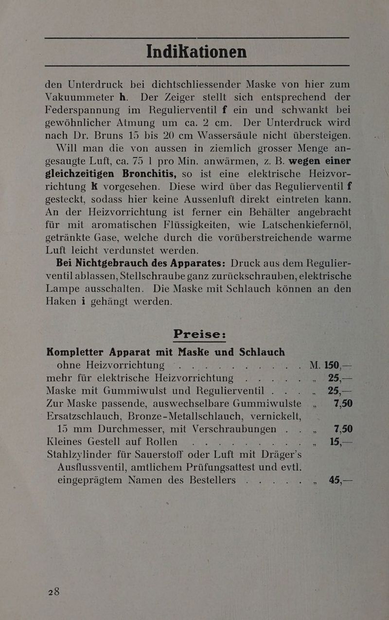 den Unterdruck bei dichtschliessender Maske von hier zum Vakuummeter h. Der Zeiger stellt sich entsprechend der Federspannung im Regulierventil f ein und schwankt bei gewöhnlicher Atmung um ca. 2 cm. Der Unterdruck wird nach Dr. Bruns 15 bis 20 cm Wassersäule nicht übersteigen. Will man die von aussen in ziemlich grosser Menge an- gesaugte Luft, ca. 75 1 pro Min. anwärmen, z. B. wegen einer gleichzeitigen Bronchitis, so ist eine elektrische Heizvor- richtung K vorgesehen. Diese wird über das Regulierventil f gesteckt, sodass hier keine Aussenluft direkt eintreten kann. An der Heizvorrichtung ist ferner ein Behälter angebracht für mit aromatischen Flüssigkeiten, wie Latschenkiefernöl, getränkte Gase, welche durch die vorüberstreichende warme Luft leicht verdunstet werden. Bei Nichtgebrauch des Apparates: Druck aus dem Regulier- ventil ablassen, Stellschraube ganz zurückschrauben, elektrische Lampe ausschalten. Die Maske mit Schlauch können an den Haken i gehängt werden. BEeie Kompletter Apparat mit Maske und Schlauch ohne Heizvorrichtung . . N 5. mehr für elektrische Het vorrichl RE Maske mit Gummiwulst und Regulierventil . . . „ 25,— Zur Maske passende, auswechselbare Gummiwulste „ 7,50 Ersatzschlauch, Bronze-Metallschlauch, vernickelt, 15 mm Durchmesser, mit Verschraubungen Be, Kleines Gestell auf Rollen . . . 15, — Stahlzylinder für Sauerstoff oder Luft it Dear S Ausflussventil, amtlichem Prüfungsattest und evtl. eingeprägtem Namen des Bestellers