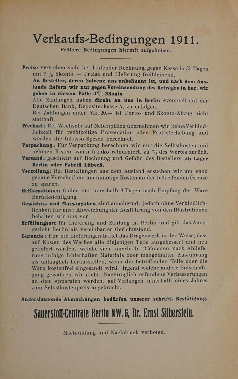 Verkaufs-Bedingungen 1911. Frühere Bedingungen hiermit aufgehoben. Preise verstehen sich, bei laufender Rechnung, gegen Kasse in 30 Tagen mit 20/, Skonto. — Preise und Lieferung freibleibend. An Besteller, deren Solvenz uns unbekannt ist, und nach dem Aus- lande liefern wir nur gegen Voreinsendung des Betrages in bar; wir geben in diesem Falle 3°/, SKonto. Alle Zahlungen haben direkt an uns in Berlin eventuell auf der Deutschen Bank, Depositenkasse A, zu erfolgen. Bei Zahlungen unter Mk. 20.— ist Porto- und Skonto-Abzug nicht staithaft. ? Wechsel: Bei Wechseln auf Nebenplätze übernehmen wir keine Verbind- lichkeit für rechtzeitige Präsentation oder Protesterhebung und werden die Inkasso-Spesen berechnet. Verpackung: Für Verpackung berechnen wir nur die Selbstkosten und nehmen Kisten, wenn franko retourniert, zu 2, des Wertes zurück. Versand: geschieht auf Rechnung und Gefahr des Bestellers ab Lager Berlin oder Fabrik Lübeck. Verzollung: Bei Bestellungen aus dem Ausland ersuchen wir um ganz genaue Vorschriften, um unnötige Kosten an der betreffenden Grenze zu Sparen. Reklamationen finden nur innerhalb 8 Tagen nach Empfang der Ware Berücksichtigung. Gewichts- und Massangaben sind annähernd, jedoch ohne Verbindlich- lichkeit für uns; Abweichung der Ausführung von den Illustrationen behalten wir uns vor. Erfüllungsort für Lieferung und Zahlung ist Berlin und gilt das Amts- gericht Berlin als vereinbarler Gerichtsstand. Garantie: Für die Lieferungen haftet das Drägerwerk in der Weise, dass auf Kosten des Werkes alle diejenigen Teile ausgebessert und neu geliefert werden, welche sich innerhalb 12 Monaten nach Abliefe- rung infolge fehlerhaften Materials oder mangelhafter Ausführung als untauglich herausstellen, wenn die betreffenden Teile oder die Ware kostenfrei eingesandt wird. Irgend welche andere Entschädi- gung gewähren wir nicht. Nachträglich erfundene Verbesserungen an den Apparaten werden, auf Verlangen innerhalb eines Jahres zum Selbstkostenpreis angebracht. Anderslautende Abhmachungen bedürfen unserer schriftl. Bestätigung. Sauersioli-Cenirale Berlin NW.6, Dr. Ernst Silbersiein. Nachbildung und Nachdruck verboten.