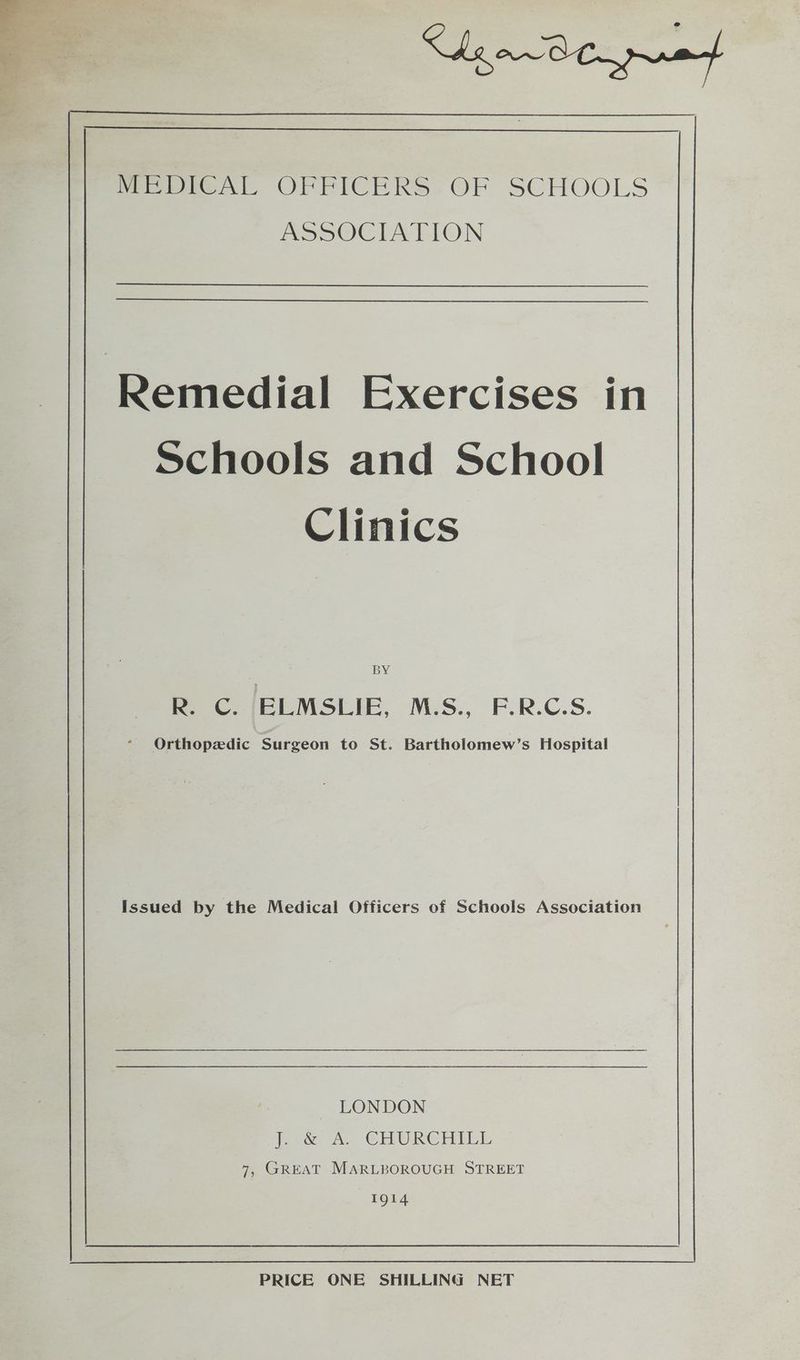 Remedial Exercises in Schools and School Clinics | BY R. C. ELMSLIE, M.S., F.R.C.S. * Orthopedic Surgeon to St. Bartholomew’s Hospital Issued by the Medical Officers of Schools Association LONDON lee Ae CHIULRGHMIEL 7, GREAT MARLBOROUGH STREET 1914 PRICE ONE SHILLING NET