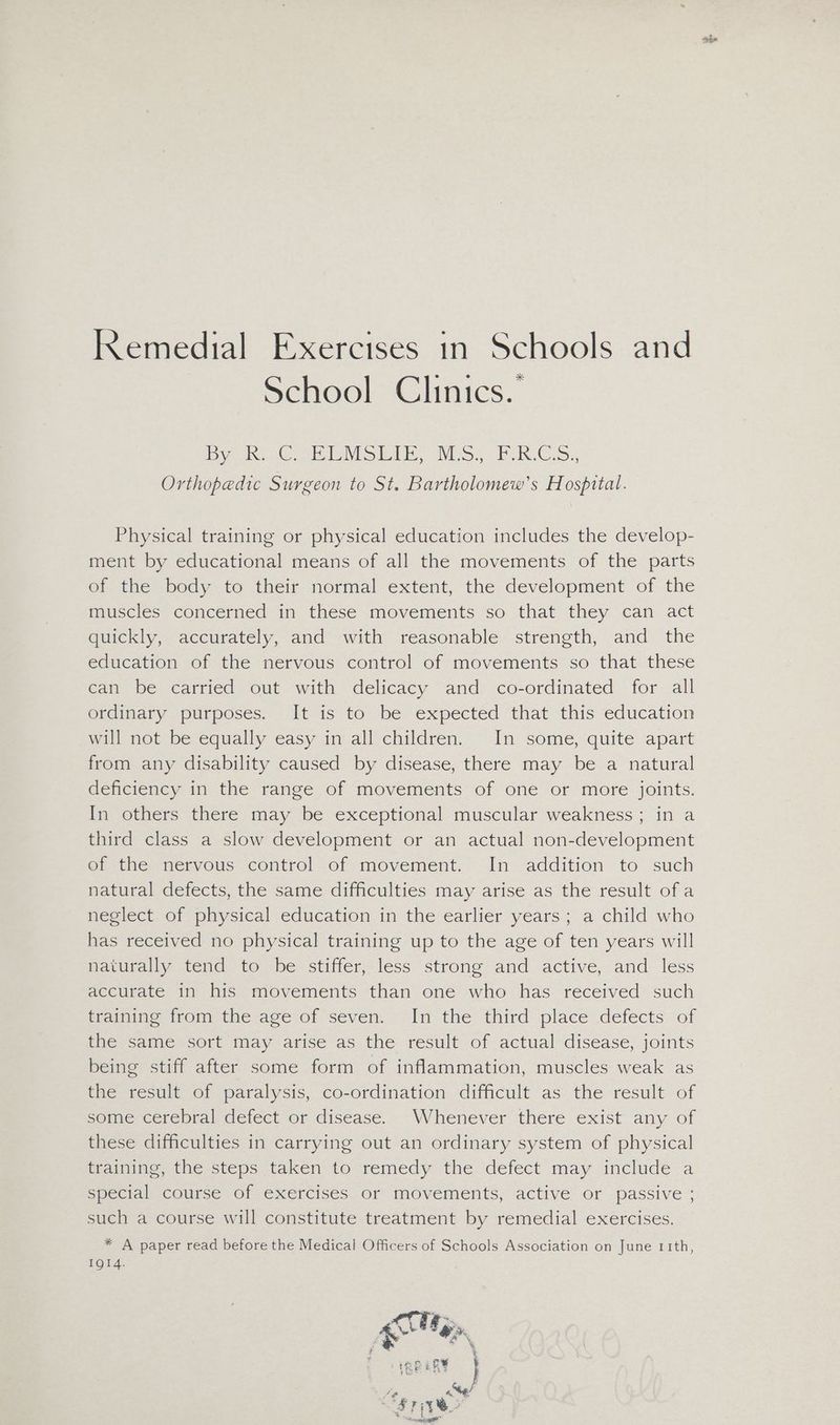 School Clinics.’ Dye C ae SLE NS. FRCS. Orthopedic Surgeon to St. Bartholomew’s Hospital. Physical training or physical education includes the develop- ment by educational means of all the movements of the parts of the body to their normal extent, the development of the muscles concerned in these movements so that they can act quickly, accurately, and with reasonable strength, and the education of the nervous control of movements so that these can be carried out with delicacy and co-ordinated for all ordinary purposes. It is to be expected that this education will not be equally easy in all children. In some, quite apart from any disability caused by disease, there may be a natural deficiency in the range of movements of one or more joints. In others there may be exceptional muscular weakness; in a third class a slow development or an actual non-development of the=nervous control of movement. In addition to such natural defects, the same difficulties may arise as the result of a neglect of physical education in the earlier years ; a child who has received no physical training up to the age of ten years will naturally tend to be stiffer, less strong and active, and less accurate in his movements than one who has received such taming trom-the-age of seven, -In the third place defects’ of the same sort may arise as the result of actual disease, joints being stiff after some form of inflammation, muscles weak as the result of paralysis, co-ordination difficult as the result of some cerebral defect or disease. Whenever there exist any of these difficulties in carrying out an ordinary system of physical training, the steps taken to remedy the defect may include a special course of exercises or movements, active or passive ; such a course will constitute treatment by remedial exercises. * A paper read before the Medical Officers of Schools Association on June 11th, 1QI4. 2 ” mame PA tole aa } 44> s } Ae ag: OS Pe omens”