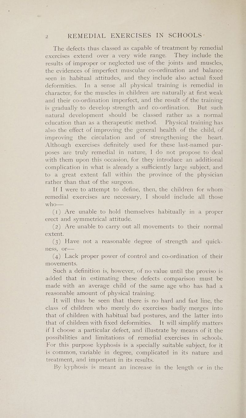 The defects thus classed as capable of treatment by remedial exercises extend over a very wide range. They include the results of improper or neglected use of the joints and muscles, the evidences of imperfect muscular co-ordination and balance seen in habitual attitudes, and they include also actual fixed deformities. In a sense all physical training is remedial in character, for the muscles in children are naturally at first weak and their co-ordination imperfect, and the result of the training is gradually to develop strength and co-ordination. But such natural development should be classed rather as a normal education than as a therapeutic method. Physical training has also the effect of improving the general health of the child, of improving the circulation and of strengthening the heart. Although exercises definitely used for these last-named pur- poses are truly remedial in nature, I do not propose to deal with them upon this occasion, for they introduce an additional complication in what is already a sufficiently large subject, and to a great extent fall within the province of the physician rather than that of the surgeon. If I were to attempt to define, then, the children for whom remedial texercises sare necessary, «| ishouldmaunclude salma. who— (1) Are unable to hold themselves habitually in a_ proper erect and symmetrical attitude. (2) Are unable to carry out all movements to their normal extent. (3) Have not a reasonable degree of strength and quick- ness, or— (4) Lack proper power of control and co-ordination of their movements, Such a definition is, however, of no value until the proviso is added that in estimating these defects comparison must be made with an average child of the same age who has had a reasonable amount of physical training. It will thus be seen that there is no hard and fast line, the class of children who merely do exercises badly merges into that of children with habitual bad postures, and the latter into that of children with fixed deformities. It will simplify matters if I choose a particular defect, and illustrate by means of it the possibilities and limitations of remedial exercises in schools. For this purpose kyphosis is a specially suitable subject, for it is common, variable in degree, complicated in its nature and treatment, and important in its results. By kyphosis is meant an increase in the length or in the