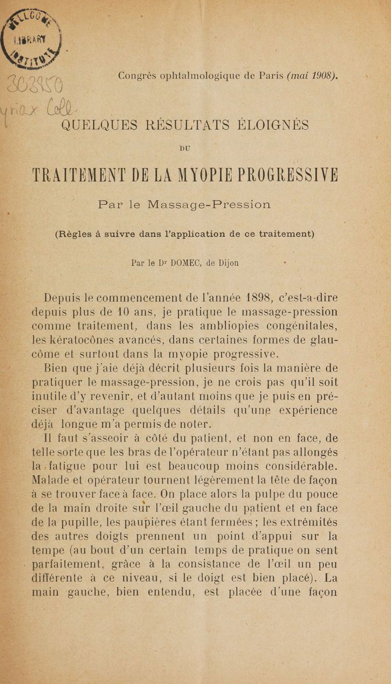 War | L L2ALP) Congrès ophtalmologique de Paris (mai 1908). QUELQUES RÉSULTATS ÉLOIGNÉS à MRAITEMENT DE LA MYOPIE PROGRESSIVE Par le Massage-Pression (Règles à suivre dans l’application de ce traitement) Par le Dr DOMEC, de Dijon ne > Depuis le commencement de l'année 1898, c ’est-a -dire : | depuis plus de 10 ans, je pratique le massage-pression _ comme traitement, dans les ambliopies congénitales, _ les kératocônes avancés, dans certaines formes de glau- _ côme et surtout dans la myopie progressive. _ Bien que j'aie déjà décrit plusieurs fois la manière de _ pratiquer le massage-pression, je ne crois pas qu ‘il soit inutile d'y revenir, et d'autant moins que je puis en pré- _ciser d'avantage quelques détails qu’une expérience | déñà longue m'a permis de noter. Lo. IL faut s'asseoir à côté du patient, et non en face, de _ telle sorte que les bras de l’opérateur n'étant pas allongés | la fatigue pour lui est beaucoup moins considérable. Malade et opérateur tournent légèrement la tête de façon - à se trouver face à face. On place alors la pulpe du pouce de la main droite sur l’œil gauche du patient et en face É D la pupille, les paupières étant fermées ; les extrémités des autres doigts prennent un point d'appui sur la _ tempe (au bout d’un certain temps de pratique on sent … parfaitement, grâce à la consistance de l'œil un peu différente à ce niveau, si le doigt est bien placé). La L: ; _ main gauche, bien entendu, est placée d’une façon