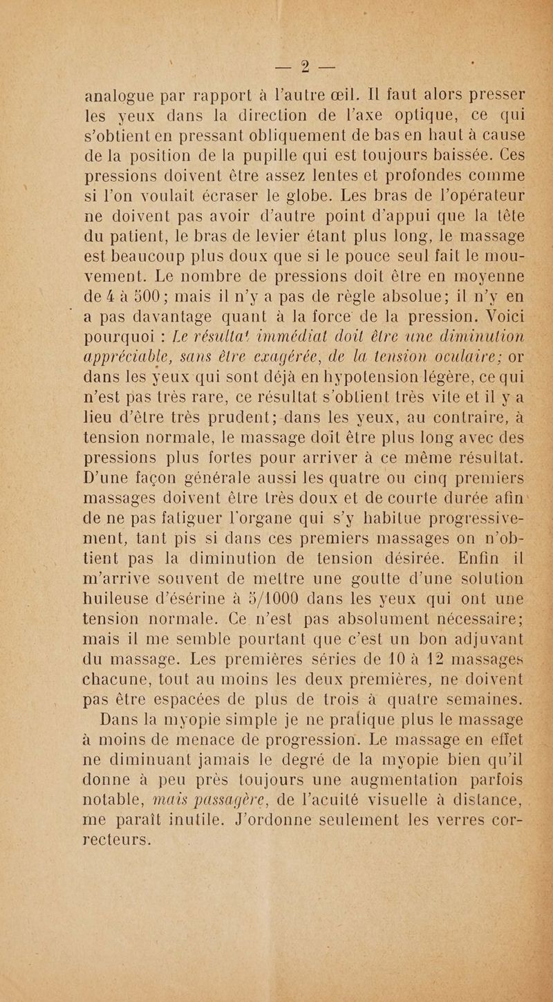 les yeux dans la direction de l’axe optique, ce qui s’obtient en pressant obliquement de bas en haut à cause de la position de la pupille qui est toujours baissée. Ces pressions doivent être assez lentes et profondes comme si l'on voulait écraser le globe. Les bras de l’opérateur ne doivent pas avoir d’autre point d'appui que la tête du patient, le bras de levier étant plus long, le massage est beaucoup plus doux que si le pouce seul fait le mou- vement. Le nombre de pressions doit être en moyenne de 4 à 500 ; mais il n’y à pas de règle absolue; il nv en a pas davantage quant à la force de la pression. Voici pourquoi : Le résultat immédiat dont être une diminution appréciable, sans être exagérée, de la tension oculaire; or dans les yeux qui sont déjà en hypotension légère, ce qui n’est pas très rare, ce résultat s'obtient très viteetilya heu d’être très prudent; dans les veux, au contraire, à tension normale, le massage doit être plus long avec des pressions plus fortes pour arriver à ce même résultat. D'une facon générale aussi les quatre ou cinq premiers massages doivent être très doux et de courte durée afin de ne pas fatiguer l'organe qui s’y habitue progressive- ment, tant pis si dans ces premiers massages on n’ob- tient pas la diminution de tension désirée. Enfin il m'arrive souvent de meltre une goutte d’une solution huileuse d’ésérine à 5/1000 dans les yeux qui ont une tension normale. Ce n’est pas absolument nécessaire; mais il me semble pourtant que c’est un bon adjuvant. du massage. Les premières séries de 10 à 12 massages chacune, tout au moins les deux premières, ne doivent pas être espacées de plus de trois à quatre semaines. Dans la myopie simple je ne pratique plus le massage àa moins de menace de progression. Le massage en effet ne diminuant jamais le degré de la myopie bien qu'il « donne à peu près toujours une augmentation parfois notable, mars passagère, de l’acuité visuelle à distance, . me paraît inutile. J'ordonne seulement les verres cor- rec{teurs: à -