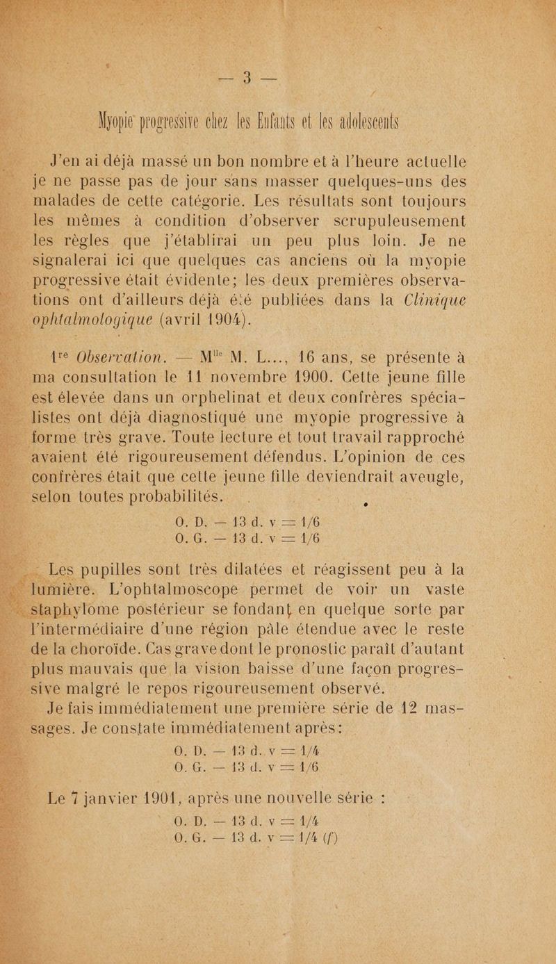 Jimi ri je 4 ez les Elu et les adolescents je Je en ai déjà massé un bon tniée et à l'heure elle _ je ne passe pas de jour sans masser quelques-uns des malades de cette catégorie. Les résultats sont toujours les mêmes à condition d'observer scrupuleusement &amp; les ets que LÉRRHPAI un “Re pris Join. Je ne %, D “ation. — Mu à NP E..5 #6 ans, se présente à. ma consultation le 1! novembre 1900. Cette jeune fille _ estélevée dans un orphelinat et deux confrères spécia- 5 listes ont “a one une HyoUe mass à D DA y SUR 0.6. —13d. her ë _sive malgré le ad oem observé. de fais immédiatement une première série de 12 mas- | sages. Je constate immédiatement après: 4 | 0. D. — 13 d..v — 1/4 4 | 0:G. 13 de v 4/6 Re ï; janvier 1904, après une nouvelle série : 0. D, — 13 d. v — 1/4