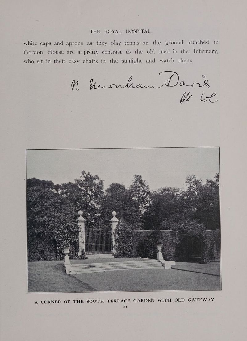 white caps and aprons as they play tennis on the ground attached to Gordon House are a. pretty contrast to the old men in the Infirmary, who sit in their easy chairs in the sunlight and watch them. A CORNER OF THE SOUTH TERRACE GARDEN WITH OLD GATEWAY.