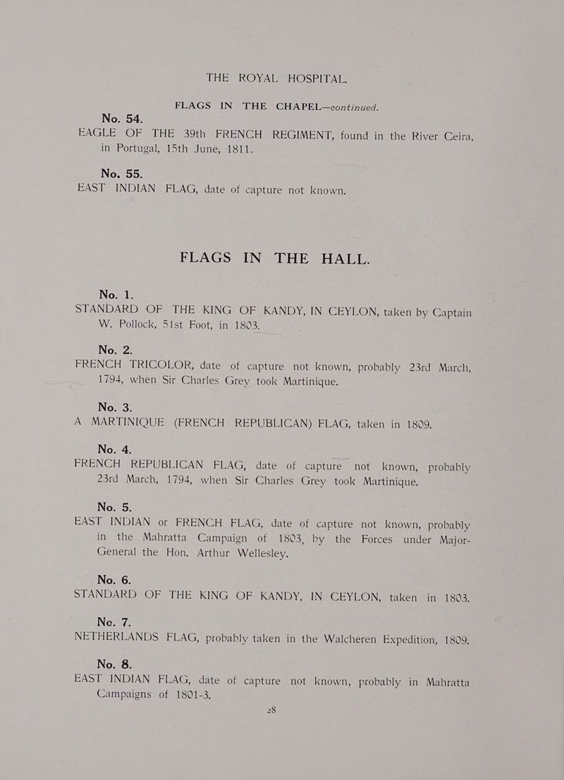 THES ROA HOSP TAI FLAGS IN THE CHAPEL—continued. No. 54. | EAGLE OF THE 39th FRENCH REGIMENT, found in the River Ceira, in Portugal, 15th June, 1811. No. 55. EAST INDIAN FLAG, date of capture not known. FLAGS IN THE HALL. No. 1. STANDARD OF THE KING OF KANDY, IN CEYLON, taken by Captain W-Polloek;;aist. Foot, inetoos No. 2. FRENCH TRIG @LOR= date not capture not known, probably 23rd March, 1794, when Sir Charles Grey took Martinique. No. 3. A MARTINIQUE (FRENCH REPUBLICAN) FLAG, taken in 1809, No. 4. FRENCH REPUBLICAN FLAG, date of capture not known, probably 23rd March, 1794, when Sir Charles Grey took Martinique. No. 5. EAST INDIAN or FRENCH FLAG, date of capture not known, probably in the Mahratta Campaign of 1803, by the Forces under Major- General the Hon. Arthur Wellesley. No. 6. STANDARDS OE HE skING. OF KANDY, IN CEYLON, taken in 1803. Ne. 7. NETHERLANDS FLAG, probably taken in the Walcheren Expedition, 1809, No. 8. EAST INDIAN FLAG, date of capture not known, probably in Mahratta Campaigns of 1801-3,