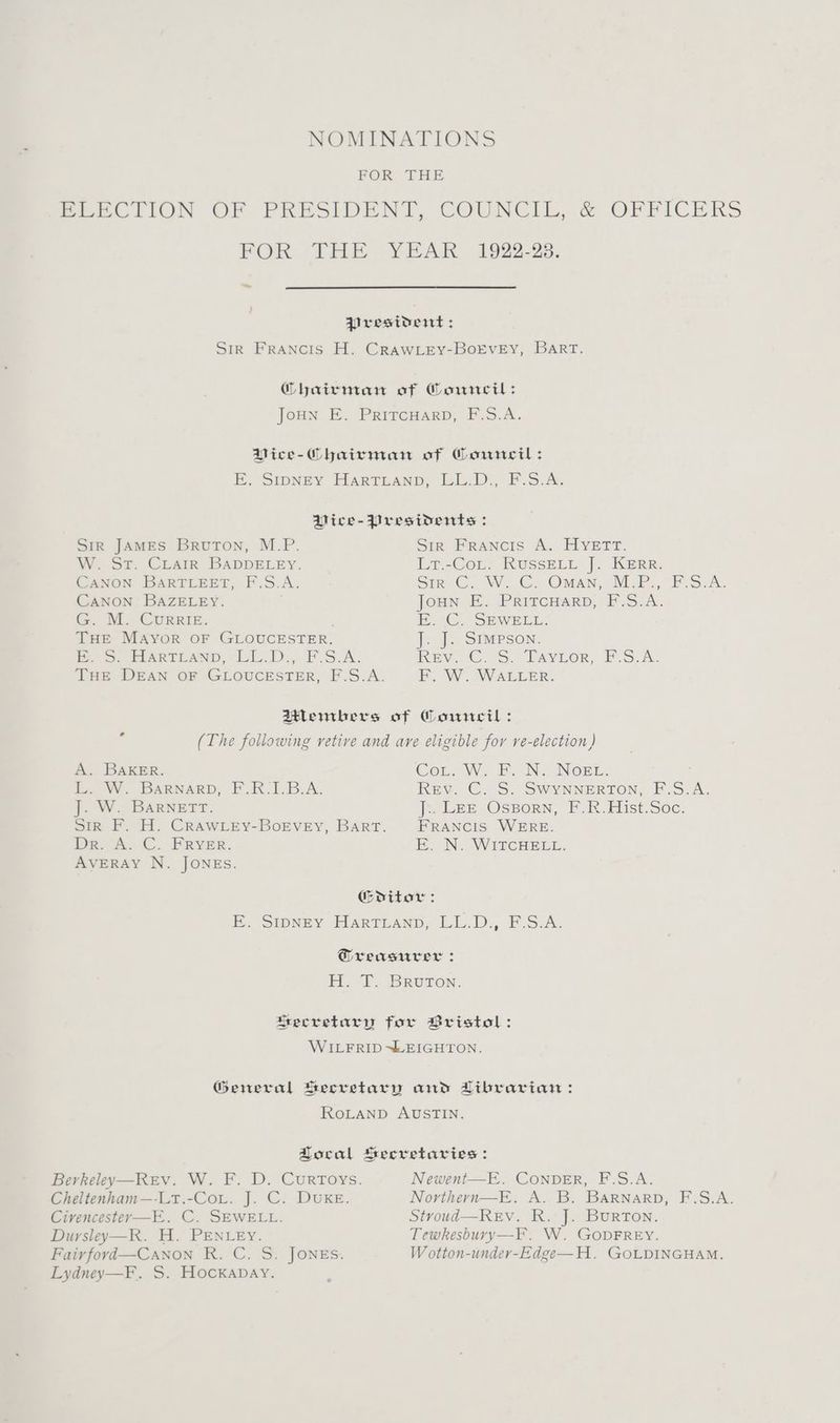 NOMINATIONS FOR THE DBLECLION OF PRESIDENT, COUNCIL, &amp; OFFICERS FOR THE. YEAR 1922-28. ~~ President : Sir Francis H. CrRAwLey-BorEvEy, BART. Ghairman of Council: JoHN E. PRITCHARD, F.S.A. Pice-Chairnian of Corwneil: E. Sipney HarTLAnD, LL.D. F-.S.A, Dice-Presidents : Sir JAMES Bruton, M.P. Sik FPRANcis A. FIverr. W. St. CLairR BADDELEY. Lr-CoL; RUSSELL ]. Kerr. CANON BARTLEET, F.S.A. Sire ©. W. ©... Owan, M.P., F:S-A: CANON BAZELEY. Joun E. PriTcHaARD, F.S.A. G. M. Currie. , E. C. SEWELL. THE MAyYorR OF GLOUCESTER. J. J. SIMPSON. mS: HARTLAND. “EL... FS.A. REV. €. S.° TAYLOR, P.S.A. THE DEAN OF GLOUCESTER, F.S.A. F. W. WALLER. 2tHlembers of Council: (The following vetive and ave eligible for re-election) * A. BAKER. Cort, We EN. Norn, i, W. BARNARD, FUK.1B_A. Rev. C. S. SWYNNERTON, F.S.A. J. W. Barnett. J:. Lez Ossorn, F.R.Hist.Soc. Sir F. H. CRawLey-BokEvey, Bart. FRANCIS WERE. De, A. C. FRYER. Eo WN. IWIfcHELE. AVERAY N. JONES. Gditor: E. Stoney FlARTLAND, LL.D, F.S.A. Greasurer : HB. FT. Bruron. Secretary for Bristol: WILFRID “LEIGHTON. General Secretary and Librarian: ROLAND AUSTIN. Local Seeretarvies: Berkeley—Rev. W. F. D. Curroys. Newent—E. ConDER, F.S.A. Cheltenham—-Lt.-CoL. J. C. DUKE. Northeyrn—E. A. B. BARNARD, F.S.A. Civencestevr—E. C. SEWELL. Stroud—REV. R. J. BURTON. Dursley—R. H. PENLEY. Tewkesbury—-F. W. GODFREY. Fair ford—Canon R. C. S. JONES. W otton-under-Edge—H. GOLDINGHAM. Lydney—F. S. Hockabay.