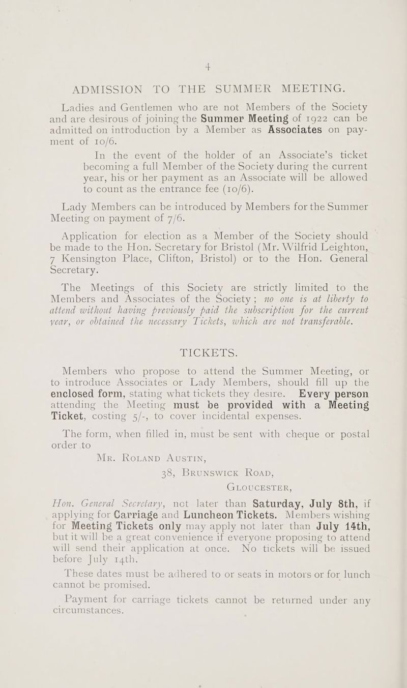 4 ADMISSION TO THE SUMMER MEETING. Ladies and Gentlemen who are not Members of the Society and are desirous of joining the Summer Meeting of 1922 can be admitted on introduction by a Member as Associates on pay- ment of 10/6. In the event of the holder of an Associate’s ticket becoming a full Member of the Society during the current year, his or her payment as an Associate will be allowed to count as the entrance fee (10/6). Lady Members can be introduced by Members for the Summer Meeting on payment of 7/6. Application for election as a Member of the Society should be made to the Hon. Secretary for Bristol (Mr. Wilfrid Leighton, 7 Kensington Place, Clifton, Bristol) or to the Hon. General Secretary. The Meetings of this Society are strictly limited to the Members and Associates of the Society; mo one is at liberty to attend without having previously paid the subscription for the current year, ov obtained the necessary Tickets, which ave not transferable. AD Ga Gn hey Members who propose to attend the Summer Meeting, or to introduce Associates or Lady Members, should fill up the enclosed form, stating what tickets they desire. Every person attending the Meeting must be provided with a Meeting Ticket, costing 5/-, to cover incidental expenses. The form, when filled in, must be sent with cheque or postal order to Mr. RoLtanp AUSTIN, 38, Brunswick Roap, GLOUCESTER, Hon. General Secretary, not later than Saturday, July 8th, if applying for Carriage and Luncheon Tickets. Members wishing for Meeting Tickets only may apply not later than July 44th, but it will be a great convenience if everyone proposing to attend will send their application at once. No tickets will be issued before July r4th. These dates must be adhered to or seats in motors or for lunch cannot be promised. | Payment for carriage tickets cannot be returned under any circumstances.