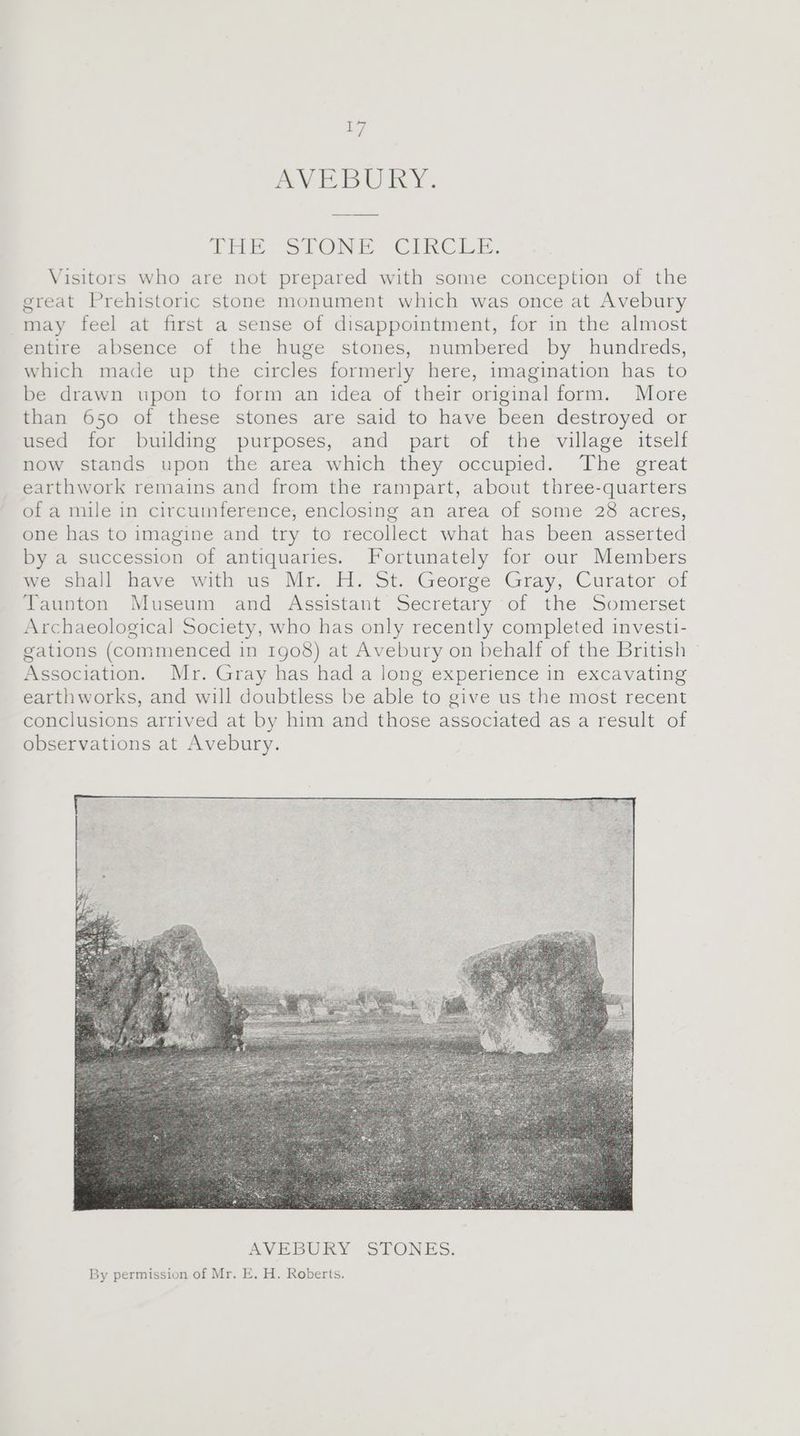 aed yy, AVEBURY. THE. STONE CIRCLE. Visitors who are not prepared with some conception of the great Prehistoric stone monument which was once at Avebury may feel at first a sense of disappointment, for in the almost entire absence of the huge stones, numbered by hundreds, which made up the circles formerly here, imagination has to be drawn upon to form an idea of their original form. More than 650 of these stones are said to have been destroyed or used for building purposes, and part of the village itself now stands upon the area which they occupied. The great earthwork remains and from the rampart, about three-quarters of a mile in circuinference, enclosing an area of some 28 acres, one has to imagine and try to recollect what has been asserted by a succession of antiquaries. Fortunately for our Members we shall have with us Mr. H. St. George Gray, Curator of Taunton Museum and Assistant Secretary of the Somerset Archaeological Society, who has only recently completed investi- gations (commenced in 1g08) at Avebury on behalf of the British Association. Mr. Gray has had a long experience in excavating earthworks, and will doubtless be able to give us the most recent conclusions arrived at by him and those associated as a result of observations at Avebury.
