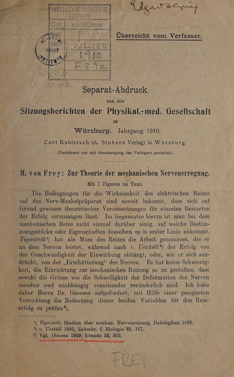 Urt Überreicht vom Verfasser. Separat-Abdruck aus den Sitzungsberichten der Physikal.-med. Gesellschaft Pr zu B Würzburg. Jahrgang 1910. Curt Kabitzsch (A. Stubers Verlag) n Würzburg. (Nachdruek nur mit Genehmigung des Verlegers gestattet.) M. von Frey: Zur Theorie der mechanischen Nervenerregung. Mit 7 Figuren im Text. Die Bedingungen für die Wirksamkeit des elektrischen Reizes - auf das Nerv-Muskelpräparat sind soweit bekannt, dass sich auf Grund gewisser theoretischer Voraussetzungen für einzelne Reizarten der Erfolg voraussagen lässt. Im Gegensatze hierzu ist man bei dem mechanischen Reize nicht einmal darüber einig, auf welche Bestim- mungsstücke oder Eigenschaften desselben es in erster Linie ankommt. Tigersiedt!) hat als Mass des Reizes die Arbeit genommen, die er _ an dem Nerven leistet, während nach v. Uexküll?) der Erfolg von - der Geschwindigkeit der Einwirkung abhängt, oder, wie er sich aus- drückt, von der „Erschütterung‘‘ des Nerven. Es hat keine Schwierig- _ keit, die Einrichtung zur mechanischen Reizung so zu gestalten, dass sowohl die Grösse wie die Schnelligkeit der Deformation des Nerven E% messbar uud unabhängig voneinander veränderlich sind. Ich habe % _ daher Herrn Dr. Oinuma aufgefordert, mit Hilfe einer geeigneten x Vorrichtung die Bedeutung dieser beiden Variablen für den Reiz- 33 Bol zu prüfen er En ) Tigersiedt, Studien über mechan. Nervenreizung, Helsingfors 1880. $ 3)». Uexküll 1895, Zeitschr. f, Biologie 31, 167. 3) Vgl. Oinuma 1909. Ebenda 53, 303.