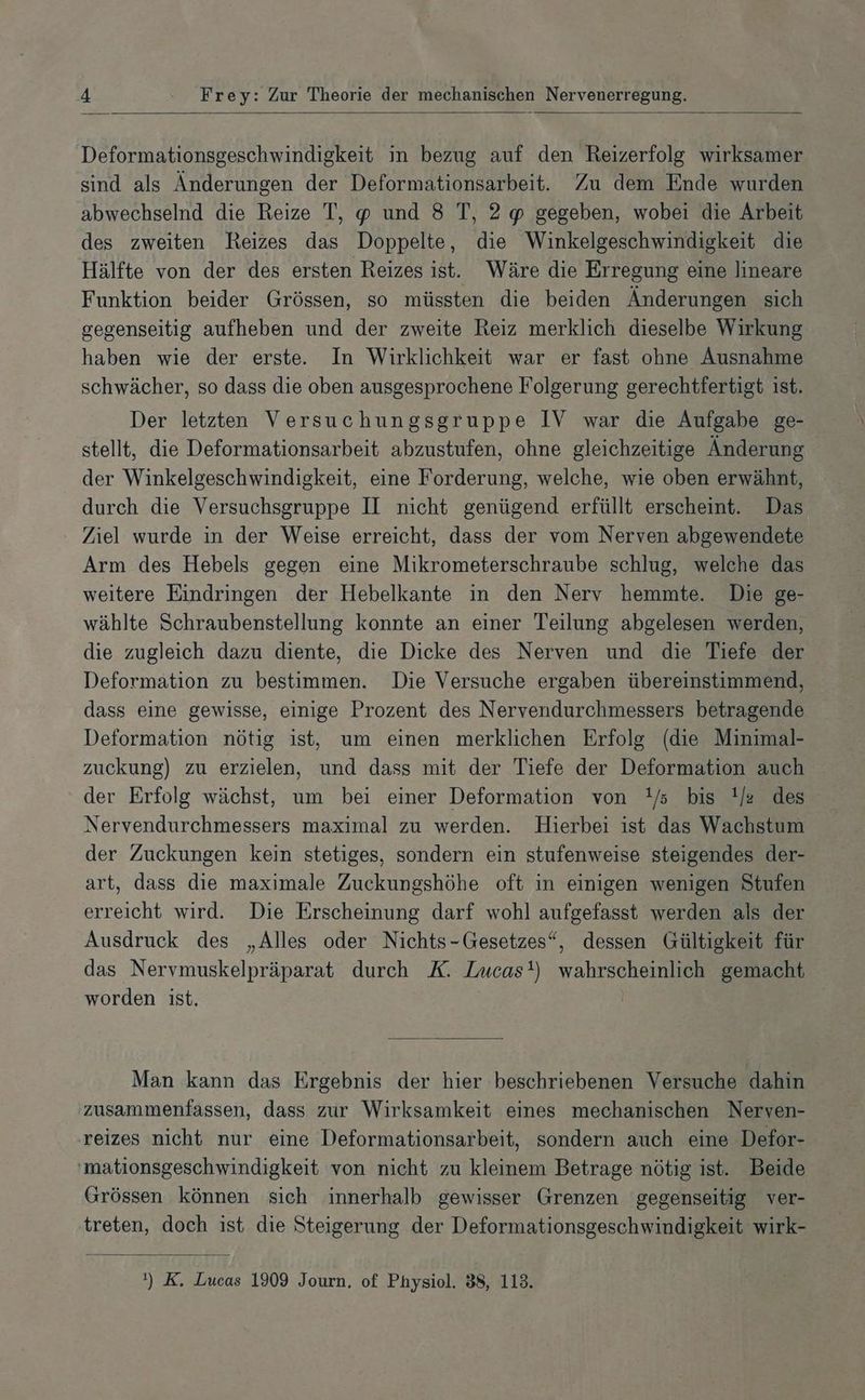 Deformationsgeschwindigkeit in bezug auf den Reizerfolg wirksamer sind als Änderungen der Deformationsarbeit. Zu dem Ende wurden abwechselnd die Reize T, und 8 T, 2 gegeben, wobei die Arbeit des zweiten Reizes das Doppelte, die Winkelgeschwindigkeit die Hälfte von der des ersten Reizes ist. Wäre die Erregung eine lineare Funktion beider Grössen, so müssten die beiden Änderungen sich gegenseitig aufheben und der zweite Reiz merklich dieselbe Wirkung haben wie der erste. In Wirklichkeit war er fast ohne Ausnahme schwächer, so dass die oben ausgesprochene Folgerung gerechtfertigt ist. Der letzten Versuchungsgruppe IV war die Aufgabe ge- stellt, die Deformationsarbeit abzustufen, ohne gleichzeitige Änderung der Winkelgeschwindigkeit, eine Forderung, welche, wie oben erwähnt, durch die Versuchsgruppe II nicht genügend erfüllt erscheint. Das Ziel wurde in der Weise erreicht, dass der vom Nerven abgewendete Arm des Hebels gegen eine Mikrometerschraube schlug, welche das weitere Eindringen der Hebelkante in den Nerv hemmte. Die ge- wählte Schraubenstellung konnte an einer Teilung abgelesen werden, die zugleich dazu diente, die Dicke des Nerven und die Tiefe der Deformation zu bestimmen. Die Versuche ergaben übereinstimmend, dass eine gewisse, einige Prozent des Nervendurchmessers betragende Deformation nötig ist, um einen merklichen Erfolg (die Minimal- zuckung) zu erzielen, und dass mit der Tiefe der Deformation auch der Erfolg wächst, um bei einer Deformation von !/s bis !/e des Nervendurchmessers maximal zu werden. Hierbei ist das Wachstum der Zuckungen kein stetiges, sondern ein stufenweise steigendes der- art, dass die maximale Zuckungshöhe oft in einigen wenigen Stufen erreicht wird. Die Erscheinung darf wohl aufgefasst werden als der Ausdruck des „Alles oder Nichts-Gesetzes“, dessen Gültigkeit für das Nervmuskelpräparat durch K. Lucas!) wahrscheinlich gemacht worden ist. | Man kann das Ergebnis der hier beschriebenen Versuche dahin zusammenfassen, dass zur Wirksamkeit eines mechanischen Nerven- 'reizes nicht nur eine Deformationsarbeit, sondern auch eine Defor- 'mationsgeschwindigkeit von nicht zu kleinem Betrage nötig ist. Beide Grössen können sich innerhalb gewisser Grenzen gegenseitig ver- treten, doch ist, die Steigerung der Deformationsgeschwindigkeit wirk-