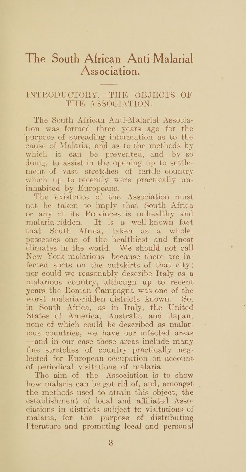 Association. INTRODUCTORY.—THE OBJECTS OF THE ASSOCIATION. The South African Anti-Malarial Associa- tion was formed three years ago for the ‘purpose of spreading information as to the cause of Malaria, and as to the methods by which it can be prevented, and, by so doing, to assist in the opening up to settle- ment of vast stretches of fertile country which up to recently were practically un- inhabited by HKuropeans. The existence of the Association must not be taken to imply that South Africa or any of its Provinces is unhealthy and malaria-ridden. It is a well-known fact that South Africa, taken as a_ whole, possesses one of the healthiest and finest climates in the world. We should not call New York malarious because there are in- fected spots on the outskirts of that city; nor could we reasonably describe Italy as a malarious country, although up to recent years the Roman Campagna was one of the worst malaria-ridden districts known. So, in South Africa, as in Italy, the United States of America, Australia and Japan, none of which could be described as malar- ious countries, we have our infected areas —and in our case these areas include many fine stretches of country practically neg- lected for European occupation on account of periodical visitations of malaria. The aim of the Association is to show how malaria can be got rid of, and, amongst | the methods used to attain this object, the establishment of local and affiliated Asso- eiations in districts subject to visitations of malaria, for the purpose of distributing literature and promoting local and personal