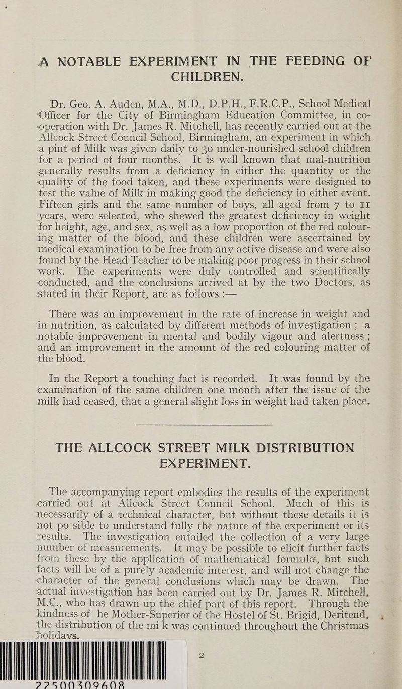A NOTABLE EXPERIMENT IN THE FEEDING OF CHILDREN. Dr. Geo. A. Auden, M.A., M.D., D.P.H., F.R.C.P., School Medical ‘Officer for the City of Birmingham Education Committee, in co- operation with Dr. James R. Mitchell, has recently carried out at the Allcock Street Council School, Birmingham, an experiment in which a pint of Milk was given daily to 30 under-nourished school children for a period of four months. It is well known that mal-nutrition generally results from a deficiency in either the quantity or the quality of the food taken, and these experiments were designed to test the value of Milk in making good the deficiency in either event. Fifteen girls and the same number of boys, all aged from 7 to II years, were selected, who shewed the greatest deficiency in weight for height, age, and sex, as well as a low proportion of the red colour- ing matter of the blood, and these children were ascertained by medical examination to be free from any active disease and were also found by the Head Teacher to be making poor progress in their school work. The experiments were duly controlled and scientifically conducted, and the conclusions arrived at by the two Doctors, as stated in their Report, are as follows :— There was an improvement in the rate of increase in weight and in nutrition, as calculated by different methods of investigation ; a notable improvement in mental and bodily vigour and alertness ; and an improvement in the amount of the red colouring matter of the blood. In the Report a touching fact is recorded. It.was found by the examination of the same children one month after the issue of the milk had ceased, that a general slight loss in weight had taken place. THE ALLCOCK STREET MILK DISTRIBUTION EXPERIMENT. The accompanying report embodies the results of the experiment carried out at Allcock Street Council School. Much of this is necessarily of a technical character, but without these details it is not po sible to understand fully the nature of the experiment or its results. The investigation entailed the collection of a very large number of measurements. It may be possible to elicit further facts from these by the application of mathematical formule, but such facts will be of a purely academic interest, and will not change the character of the general conclusions which may be drawn. The actual investigation has been carried out by Dr. James R. Mitchell, M .C., who has drawn up the chief part of this report. Through the kindness of he Mother-Superior of the Hostel of St. Brigid, Deritend, the distribution of the mi k was continued throughout the Christmas NAN IMEMINE MLN AIAISNNZSNIAODRB