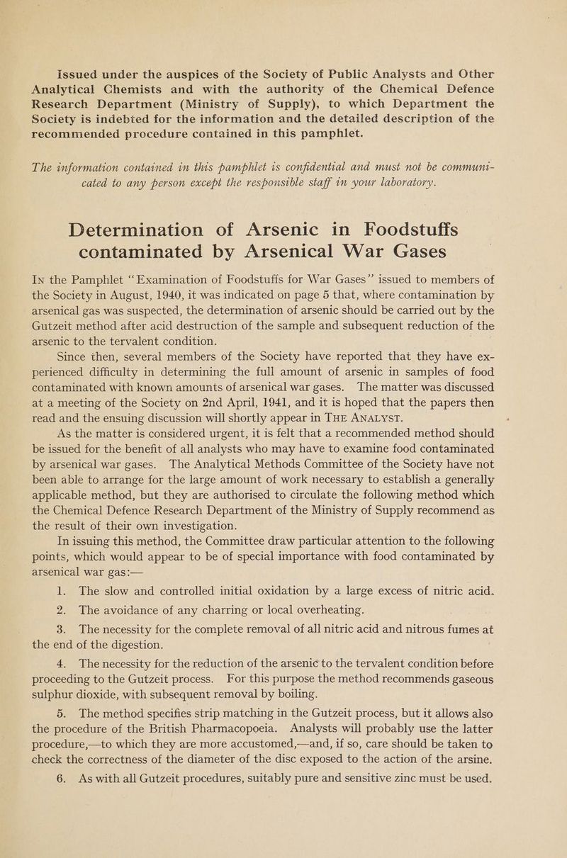 Issued under the auspices of the Society of Public Analysts and Other Analytical Chemists and with the authority of the Chemical Defence Research Department (Ministry of Supply), to which Department the Society is indebted for the information and the detailed description of the recommended procedure contained in this pamphlet. The information contained in this pamphlet is confidential and musi not be communt- cated to any person except the responsible staff in your laboratory. Determination of Arsenic in Foodstuffs contaminated by Arsenical War Gases In the Pamphlet ‘‘Examination of Foodstuffs for War Gases”’ issued to members of the Society in August, 1940, it was indicated on page 5 that, where contamination by arsenical gas was suspected, the determination of arsenic should be carried out by the Gutzeit method after acid destruction of the sample and subsequent reduction of the arsenic to the tervalent condition. Since then, several members of the Society have reported that they have ex- perienced difficulty in determining the full amount of arsenic in samples of food contaminated with known amounts of arsenical war gases. The matter was discussed at a meeting of the Society on 2nd April, 1941, and it is hoped that the papers then read and the ensuing discussion will shortly appear in THE ANALYST. As the matter is considered urgent, it is felt that a recommended method should be issued for the benefit of all analysts who may have to examine food contaminated by arsenical war gases. The Analytical Methods Committee of the Society have not been able to arrange for the large amount of work necessary to establish a generally applicable method, but they are authorised to circulate the following method which the Chemical Defence Research Department of the Ministry of Supply recommend as the result of their own investigation. In issuing this method, the Committee draw particular attention to the following points, which would appear to be of special importance with food contaminated by arsenical war gas:— : 1. The slow and controlled initial oxidation by a large excess of nitric acid. 2. The avoidance of any charring or local overheating. 3. The necessity for the complete removal of all nitric acid and nitrous fumes at the end of the digestion. 4, The necessity for the reduction of the arsenic to the tervalent condition before proceeding to the Gutzeit process. For this purpose the method recommends gaseous sulphur dioxide, with subsequent removal by boiling. | 5. The method specifies strip matching in the Gutzeit process, but it allows also the procedure of the British Pharmacopoeia. Analysts will probably use the latter procedure,—to which they are more accustomed,—and, if so, care should be taken to check the correctness of the diameter of the disc exposed to the action of the arsine. 6. As with all Gutzeit procedures, suitably pure and sensitive zinc must be used.